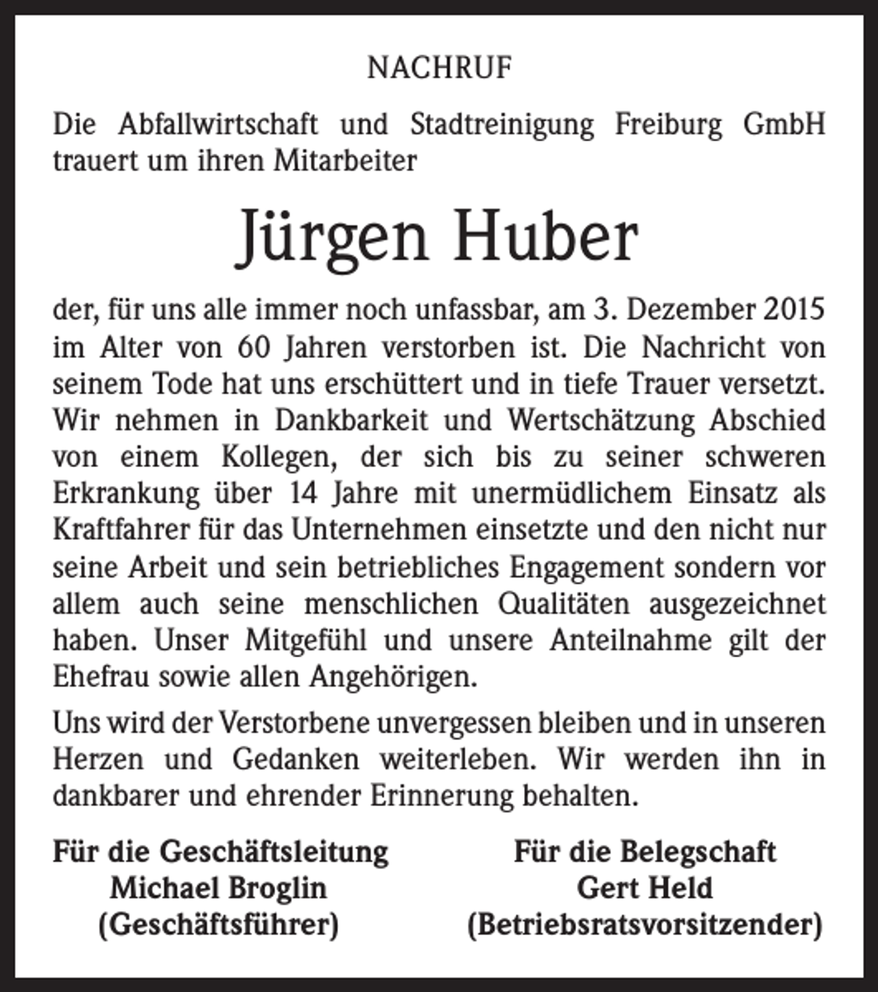 <p>NACHRUF<br />Die Abfallwirtschaft und Stadtreinigung Freiburg GmbH<br />­trauert um ihren Mitarbeiter</p><p>Jürgen Huber<br />der, für uns alle immer noch unfassbar, am 3. Dezember 2015<br />im Alter von 60 Jahren verstorben ist. Die Nachricht von<br />­seinem Tode hat uns erschüttert und in tiefe Trauer versetzt.<br />Wir nehmen in Dankbarkeit und Wertschätzung Abschied<br />von einem Kollegen, der sich bis zu seiner schweren<br />­Erkrankung über 14 Jahre mit unermüdlichem Einsatz als<br />Kraftfahrer für das Unternehmen einsetzte und den nicht nur<br />seine Arbeit und sein betriebliches Engagement sondern vor<br />allem auch seine menschlichen Qualitäten ausgezeichnet<br />haben. Unser Mitgefühl und unsere Anteilnahme gilt der<br />Ehefrau sowie allen Angehörigen.<br />Uns wird der Verstorbene unvergessen bleiben und in ­unseren<br />Herzen und Gedanken weiterleben. Wir werden ihn in<br />­dankbarer und ehrender Erinnerung behalten.<br />F<br />ür die Geschäftsleitung<br />Michael Broglin<br />(Geschäftsführer)</p><p>Für die Belegschaft<br />Gert Held<br />(Betriebsratsvorsitzender)</p>
