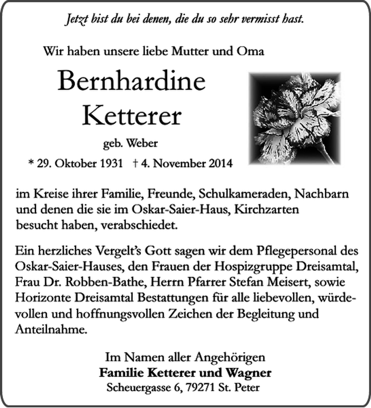 <p>Jetzt bist du bei denen, die du so sehr vermisst hast.<br />Wir haben unsere liebe Mutter und Oma</p><p>Bernhardine<br />Ketterer<br />geb. Weber</p><p>* 29. Oktober 1931</p><p>4. November 2014</p><p>im Kreise ihrer Familie, Freunde, Schulkameraden, Nachbarn<br />und denen die sie im Oskar-Saier-Haus, Kirchzarten<br />besucht haben, verabschiedet.<br />Ein herzliches Vergelt’s Gott sagen wir dem Pflegepersonal des<br />Oskar-Saier-Hauses, den Frauen der Hospizgruppe Dreisamtal,<br />Frau Dr. Robben-Bathe, Herrn Pfarrer Stefan Meisert, sowie<br />Horizonte Dreisamtal Bestattungen für alle liebevollen, würdevollen und hoffnungsvollen Zeichen der Begleitung und<br />Anteilnahme.<br />Im Namen aller Angehörigen<br />Familie Ketterer und Wagner<br />Scheuergasse 6, 79271 St. Peter</p>