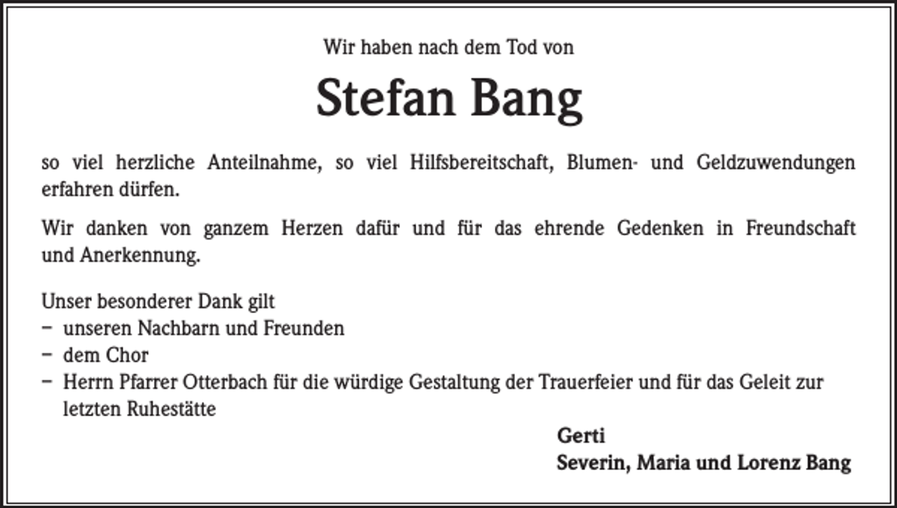 <p>Wir haben nach dem Tod von</p><p>Stefan Bang<br />so viel herzliche Anteilnahme, so viel Hilfsbereitschaft, Blumen- und Geldzuwendungen<br />erfahren dürfen.<br />Wir danken von ganzem Herzen dafür und für das ehrende Gedenken in Freundschaft<br />und Anerkennung.<br />Unser besonderer Dank gilt<br />– unseren Nachbarn und Freunden<br />– dem Chor<br />– Herrn Pfarrer Otterbach für die würdige Gestaltung der Trauerfeier und für das Geleit zur<br />letzten Ruhestätte<br />Gerti<br />Severin, Maria und Lorenz Bang</p>