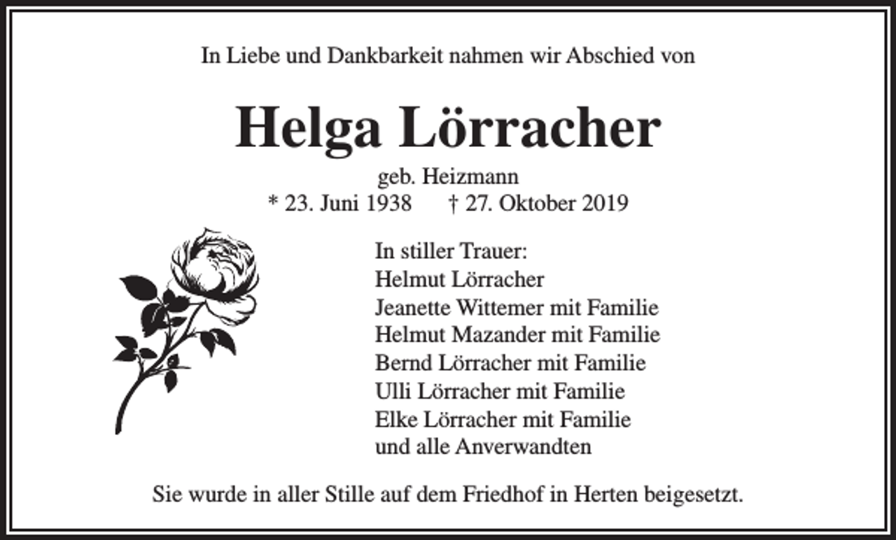 <p>In Liebe und Dankbarkeit nahmen wir Abschied von</p><p>Helga Lörracher<br />geb. Heizmann<br />* 23. Juni 1938 † 27. Oktober 2019<br />In stiller Trauer:<br />Helmut Lörracher<br />Jeanette Wittemer mit Familie<br />Helmut Mazander mit Familie<br />Bernd Lörracher mit Familie<br />Ulli Lörracher mit Familie<br />Elke Lörracher mit Familie<br />und alle Anverwandten<br />Sie wurde in aller Stille auf dem Friedhof in Herten beigesetzt.</p>