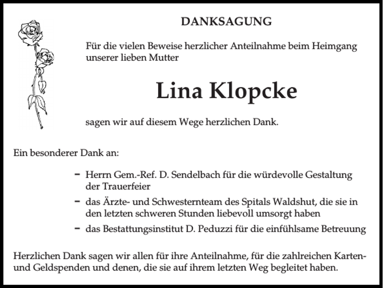 <p>DANKSAGUNG<br />Für die vielen Beweise herzlicher Anteilnahme beim Heimgang<br />unserer lieben Mutter</p><p>Lina Klopcke<br />sagen wir auf diesem Wege herzlichen Dank.<br />Ein besonderer Dank an:<br />D Herrn Gem.-Ref. D. Sendelbach für die würdevolle Gestaltung<br />der Trauerfeier<br />D das Ärzte- und Schwesternteam des Spitals Waldshut, die sie in<br />den letzten schweren Stunden liebevoll umsorgt haben<br />D das Bestattungsinstitut D. Peduzzi für die einfühlsame Betreuung<br />Herzlichen Dank sagen wir allen für ihre Anteilnahme, für die zahlreichen Kartenund Geldspenden und denen, die sie auf ihrem letzten Weg begleitet haben.</p>