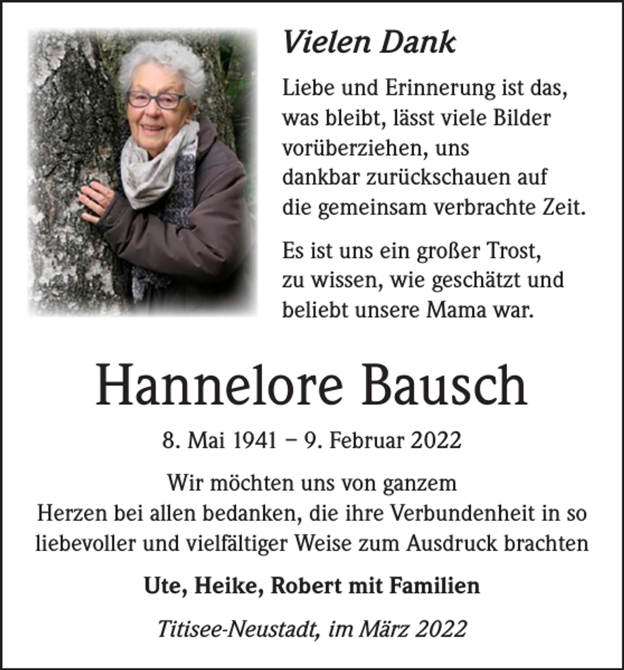 <p>Vielen Dank<br />Liebe und Erinnerung ist das,<br />was bleibt, lässt viele Bilder<br />vorüberziehen, uns<br />dankbar zurückschauen auf<br />die gemeinsam verbrachte Zeit.<br />Es ist uns ein großer Trost,<br />zu wissen, wie geschätzt und<br />beliebt unsere Mama war.</p><p>Hannelore Bausch<br />8. Mai 1941 – 9. Februar 2022<br />Wir möchten uns von ganzem<br />Herzen bei allen bedanken, die ihre Verbundenheit in so<br />liebevoller und vielfältiger Weise zum Ausdruck brachten<br />Ute, Heike, Robert mit Familien<br />Titisee-Neustadt, im März 2022</p>