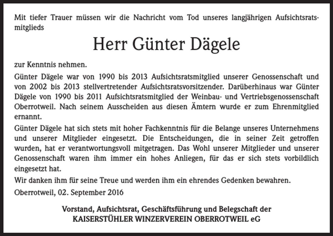 <p>Mit tiefer Trauer müssen wir die Nachricht vom Tod unseres langjährigen Aufsichtsratsmitglieds</p><p>Herr Günter Dägele<br />zur Kenntnis nehmen.<br />Günter Dägele war von 1990 bis 2013 Aufsichtsratsmitglied unserer Genossenschaft und<br />von 2002 bis 2013 stellvertretender Aufsichtsratsvorsitzender. Darüberhinaus war Günter<br />Dägele von 1990 bis 2011 Aufsichtsratsmitglied der Weinbau- und Vertriebsgenossenschaft<br />Oberrotweil. Nach seinem Ausscheiden aus diesen Ämtern wurde er zum Ehrenmitglied<br />ernannt.<br />Günter Dägele hat sich stets mit hoher Fachkenntnis für die Belange unseres Unternehmens<br />und unserer Mitglieder eingesetzt. Die Entscheidungen, die in seiner Zeit getroffen<br />wurden, hat er verantwortungsvoll mitgetragen. Das Wohl unserer Mitglieder und unserer<br />Genossenschaft waren ihm immer ein hohes Anliegen, für das er sich stets vorbildlich<br />eingesetzt hat.<br />Wir danken ihm für seine Treue und werden ihm ein ehrendes Gedenken bewahren.<br />Oberrotweil, 02. September 2016<br />Vorstand, Aufsichtsrat, Geschäftsführung und Belegschaft der<br />KAISERSTÜHLER WINZERVEREIN OBERROTWEIL eG</p>