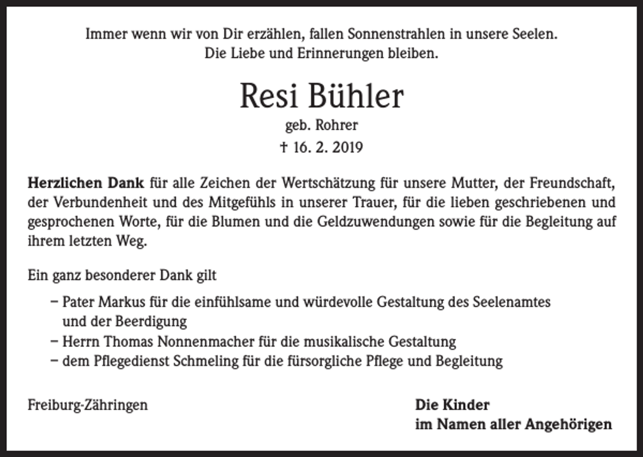 <p>Immer wenn wir von Dir erzählen, fallen Sonnenstrahlen in unsere Seelen.<br />Die Liebe und Erinnerungen bleiben.</p><p>Resi Bühler<br />geb. Rohrer<br />† 16. 2. 2019</p><p>Herzlichen Dank für alle Zeichen der Wertschätzung für unsere Mutter, der Freundschaft,<br />der Verbundenheit und des Mitgefühls in unserer Trauer, für die lieben geschriebenen und<br />gesprochenen Worte, für die Blumen und die Geldzuwendungen sowie für die Begleitung auf<br />ihrem letzten Weg.<br />Ein ganz besonderer Dank gilt<br />– Pater Markus für die einfühlsame und würdevolle Gestaltung des Seelenamtes<br />und der Beerdigung<br />– Herrn Thomas Nonnenmacher für die musikalische Gestaltung<br />– dem Pflegedienst Schmeling für die fürsorgliche Pflege und Begleitung<br />Freiburg-Zähringen Die Kinder<br />im Namen aller Angehörigen</p>