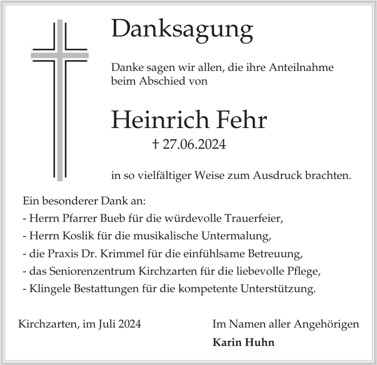 <p>Danksagung<br />Danke sagen wir allen, die ihre Anteilnahme<br />beim Abschied von</p><p>Heinrich Fehr<br />† 27.06.2024<br />in so vielfältiger Weise zum Ausdruck brachten.<br />Ein besonderer Dank an:<br />- Herrn Pfarrer Bueb für die würdevolle Trauerfeier,</p><p>- Herrn Koslik für die musikalische Untermalung,<br />- die Praxis Dr. Krimmel für die einfühlsame Betreuung,<br />- das Seniorenzentrum Kirchzarten für die liebevolle Pflege,<br />- Klingele Bestattungen für die kompetente Unterstützung.<br />Kirchzarten, im Juli 2024</p><p>Im Namen aller Angehörigen<br />Karin Huhn</p>