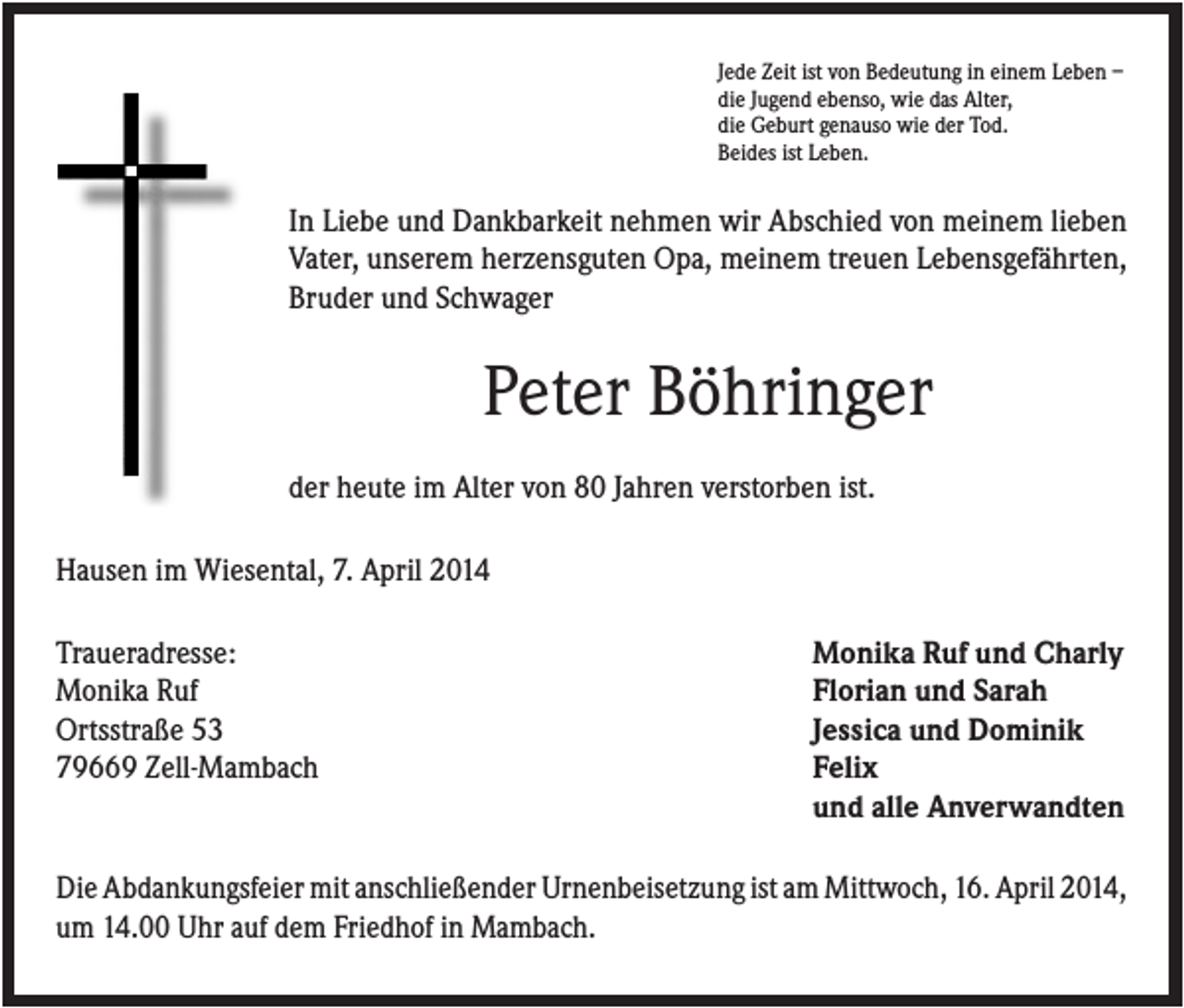 <p>Jede Zeit ist von Bedeutung in einem Leben –<br />die Jugend ebenso, wie das Alter,<br />die Geburt genauso wie der Tod.<br />Beides ist Leben.</p><p>In Liebe und Dankbarkeit nehmen wir Abschied von meinem lieben<br />Vater, unserem herzensguten Opa, meinem treuen Lebensgefährten,<br />Bruder und Schwager</p><p>Peter Böhringer<br />der heute im Alter von 80 Jahren verstorben ist.<br />Hausen im Wiesental, 7. April 2014<br />Traueradresse:<br />Monika Ruf<br />Ortsstraße 53<br />79669 Zell-Mambach</p><p>Monika Ruf und Charly<br />Florian und Sarah<br />Jessica und Dominik<br />Felix<br />und alle Anverwandten</p><p>Die Abdankungsfeier mit anschließender Urnenbeisetzung ist am Mittwoch, 16. April 2014,<br />um 14.00 Uhr auf dem Friedhof in Mambach.</p>