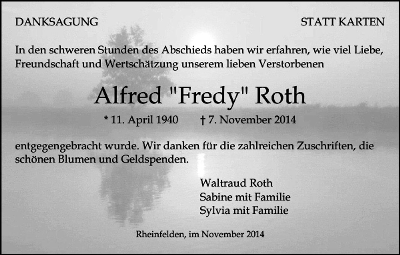 <p>DANKSAGUNG</p><p>STATT KARTEN</p><p>In den schweren Stunden des Abschieds haben wir erfahren, wie viel Liebe,<br />Freundschaft und Wertschätzung unserem lieben Verstorbenen</p><p>Alfred "Fredy" Roth<br />* 11. April 1940</p><p>† 7. November 2014</p><p>entgegengebracht wurde. Wir danken für die zahlreichen Zuschriften, die<br />schönen Blumen und Geldspenden.<br />Waltraud Roth<br />Sabine mit Familie<br />Sylvia mit Familie<br />Rheinfelden, im November 2014</p>
