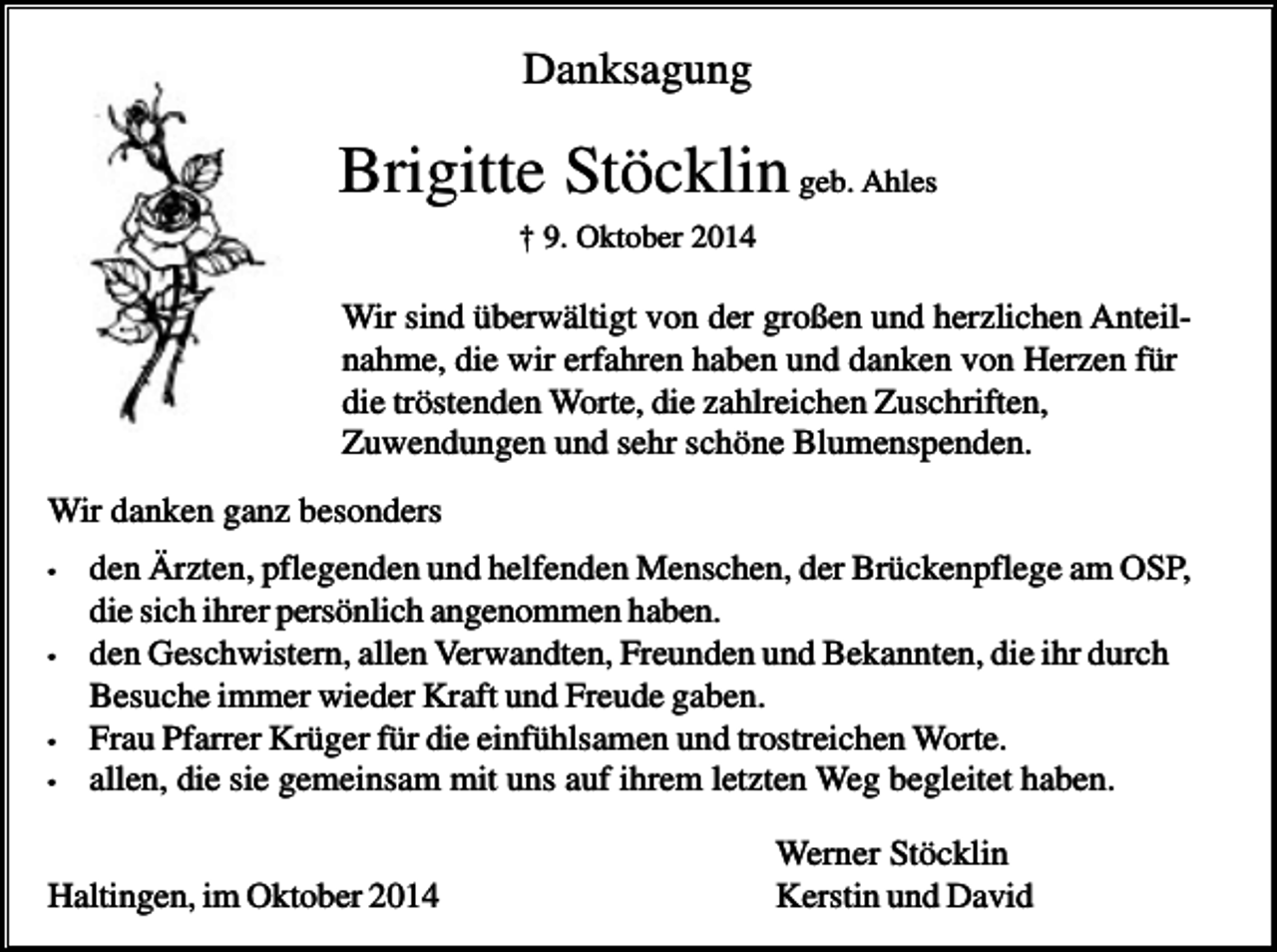 <p>Danksagung</p><p>Brigitte Stöcklin geb. Ahles<br />† 9. Oktober 2014</p><p>Wir sind überwältigt von der großen und herzlichen Anteilnahme, die wir erfahren haben und danken von Herzen für<br />die tröstenden Worte, die zahlreichen Zuschriften,<br />Zuwendungen und sehr schöne Blumenspenden.<br />Wir danken ganz besonders<br />•</p><p>•</p><p>•<br />•</p><p>den Ärzten, pflegenden und helfenden Menschen, der Brückenpflege am OSP,<br />die sich ihrer persönlich angenommen haben.<br />den Geschwistern, allen Verwandten, Freunden und Bekannten, die ihr durch<br />Besuche immer wieder Kraft und Freude gaben.<br />Frau Pfarrer Krüger für die einfühlsamen und trostreichen Worte.<br />allen, die sie gemeinsam mit uns auf ihrem letzten Weg begleitet haben.</p><p>Haltingen, im Oktober 2014</p><p>Werner Stöcklin<br />Kerstin und David</p>