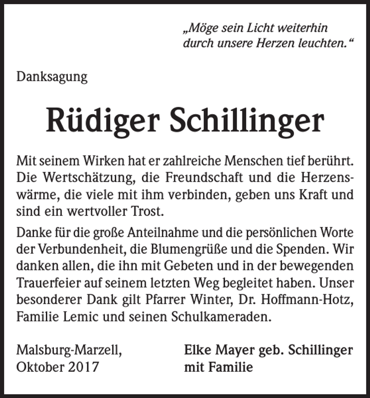 <p>„Möge sein Licht weiterhin<br />durch unsere Herzen leuchten.“</p><p>Danksagung</p><p>Rüdiger Schillinger<br />Mit seinem Wirken hat er zahlreiche Menschen tief berührt.<br />Die Wertschätzung, die Freundschaft und die Herzenswärme, die viele mit ihm verbinden, geben uns Kraft und<br />sind ein wertvoller Trost.<br />Danke für die große Anteilnahme und die persönlichen Worte<br />der Verbundenheit, die Blumengrüße und die Spenden. Wir<br />danken allen, die ihn mit Gebeten und in der bewegenden<br />Trauerfeier auf seinem letzten Weg begleitet haben. Unser<br />besonderer Dank gilt Pfarrer Winter, Dr. Hoffmann-Hotz,<br />Familie Lemic und seinen Schulkameraden.<br />Malsburg-Marzell,<br />Oktober 2017</p><p>Elke Mayer geb. Schillinger<br />mit Familie</p>