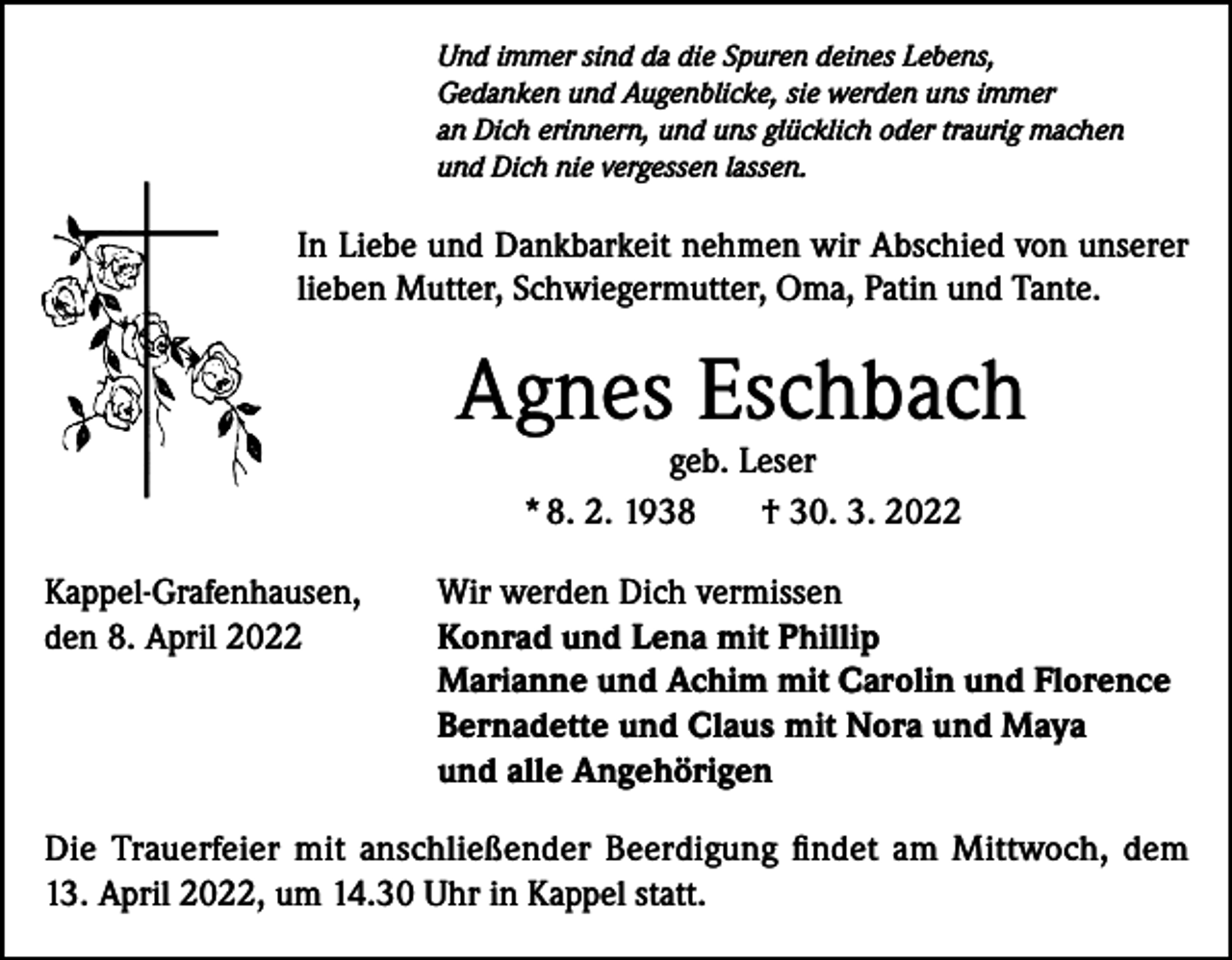 <p>Und immer sind da die Spuren deines Lebens,<br />Gedanken und Augenblicke, sie werden uns immer<br />an Dich erinnern, und uns glücklich oder traurig machen<br />und Dich nie vergessen lassen.</p><p>In Liebe und Dankbarkeit nehmen wir Abschied von unserer<br />lieben Mutter, Schwiegermutter, Oma, Patin und Tante.</p><p>Agnes Eschbach<br />geb. Leser<br />* 8. 2. 1938<br />† 30. 3. 2022</p><p>Kappel-Grafenhausen,<br />den 8. April 2022</p><p>Wir werden Dich vermissen<br />Konrad und Lena mit Phillip<br />Marianne und Achim mit Carolin und Florence<br />Bernadette und Claus mit Nora und Maya<br />und alle Angehörigen</p><p>Die Trauerfeier mit anschließender Beerdigung findet am Mittwoch, dem<br />13. April 2022, um 14.30 Uhr in Kappel statt.</p>
