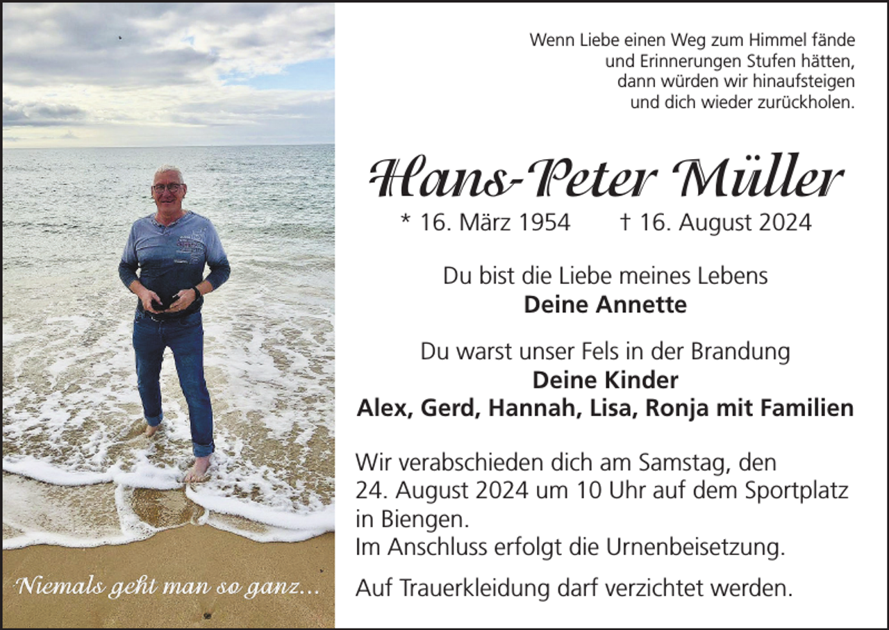 <p>Wenn Liebe einen Weg zum Himmel fände<br />und Erinnerungen Stufen hätten,<br />dann würden wir hinaufsteigen<br />und dich wieder zurückholen.</p><p>Hans-Peter Müller<br />* 16. März 1954 † 16. August 2024<br />Du bist die Liebe meines Lebens<br />Deine Annette<br />Du warst unser Fels in der Brandung<br />Deine Kinder<br />Alex, Gerd, Hannah, Lisa, Ronja mit Familien<br />Wir verabschieden dich am Samstag, den<br />24. August 2024 um 10 Uhr auf dem Sportplatz<br />in Biengen.<br />Im Anschluss erfolgt die Urnenbeisetzung.<br />Auf Trauerkleidung darf verzichtet werden.</p>