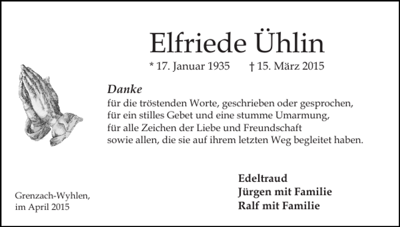 <p>Elfriede Ühlin<br />* 17. Januar 1935</p><p>† 15. März 2015</p><p>Danke</p><p>für die tröstenden Worte, geschrieben oder gesprochen,<br />für ein stilles Gebet und eine stumme Umarmung,<br />für alle Zeichen der Liebe und Freundschaft<br />sowie allen, die sie auf ihrem letzten Weg begleitet haben.</p><p>Grenzach-Wyhlen,<br />im April 2015</p><p>Edeltraud<br />Jürgen mit Familie<br />Ralf mit Familie</p>