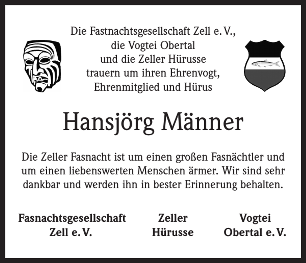 <p>Die Fastnachtsgesellschaft Zell e. V.,<br />die Vogtei Obertal<br />und die Zeller Hürusse<br />trauern um ihren Ehrenvogt,<br />Ehrenmitglied und Hürus</p><p>Hansjörg Männer<br />Die Zeller Fasnacht ist um einen großen Fasnächtler und<br />um einen liebenswerten Menschen ärmer. Wir sind sehr<br />dankbar und werden ihn in bester Erinnerung behalten.<br />Fasnachtsgesellschaft</p><p>Zell e. V.</p><p>Zeller<br />Hürusse</p><p>Vogtei<br />Obertal e. V.</p>