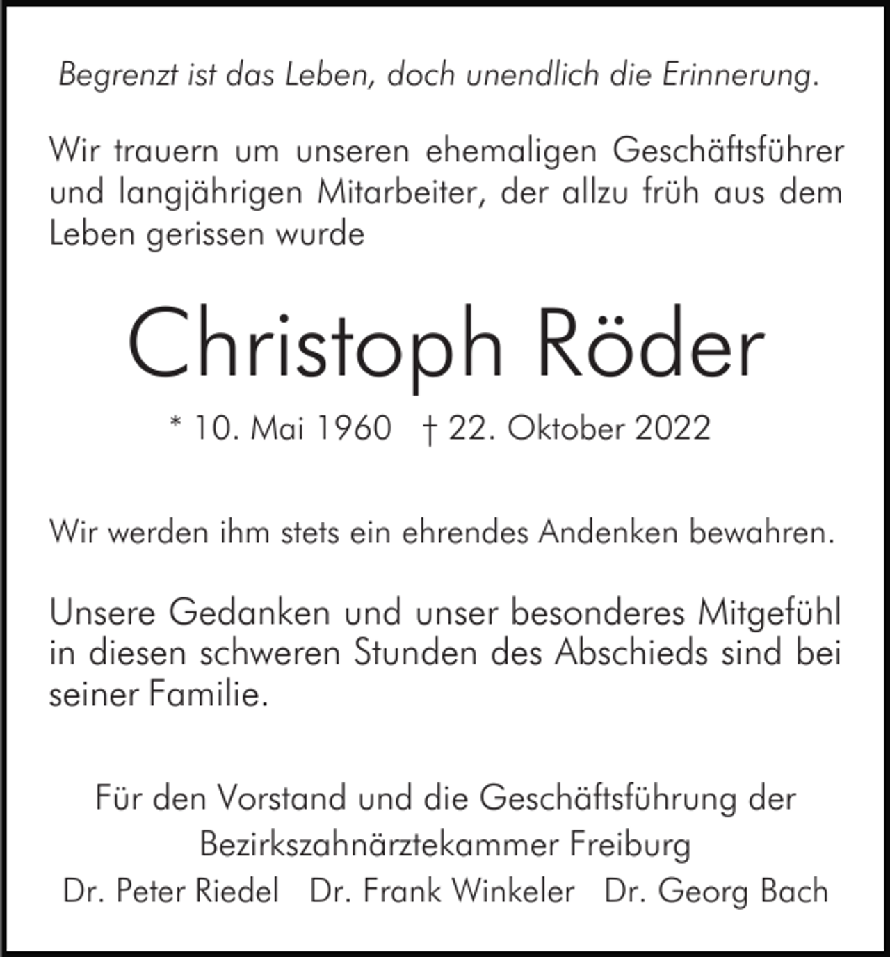 <p>Begrenzt ist das Leben, doch unendlich die Erinnerung.</p><p>Wir trauern um unseren ehemaligen Geschäftsführer<br />und langjährigen Mitarbeiter, der allzu früh aus dem<br />Leben gerissen wurde</p><p>Christoph Röder<br />* 10. Mai 1960 † 22. Oktober 2022<br />Wir werden ihm stets ein ehrendes Andenken bewahren.</p><p>Unsere Gedanken und unser besonderes Mitgefühl<br />in diesen schweren Stunden des Abschieds sind bei<br />seiner Familie.<br />Für den Vorstand und die Geschäftsführung der<br />Bezirkszahnärztekammer Freiburg<br />Dr. Peter Riedel Dr. Frank Winkeler Dr. Georg Bach</p>