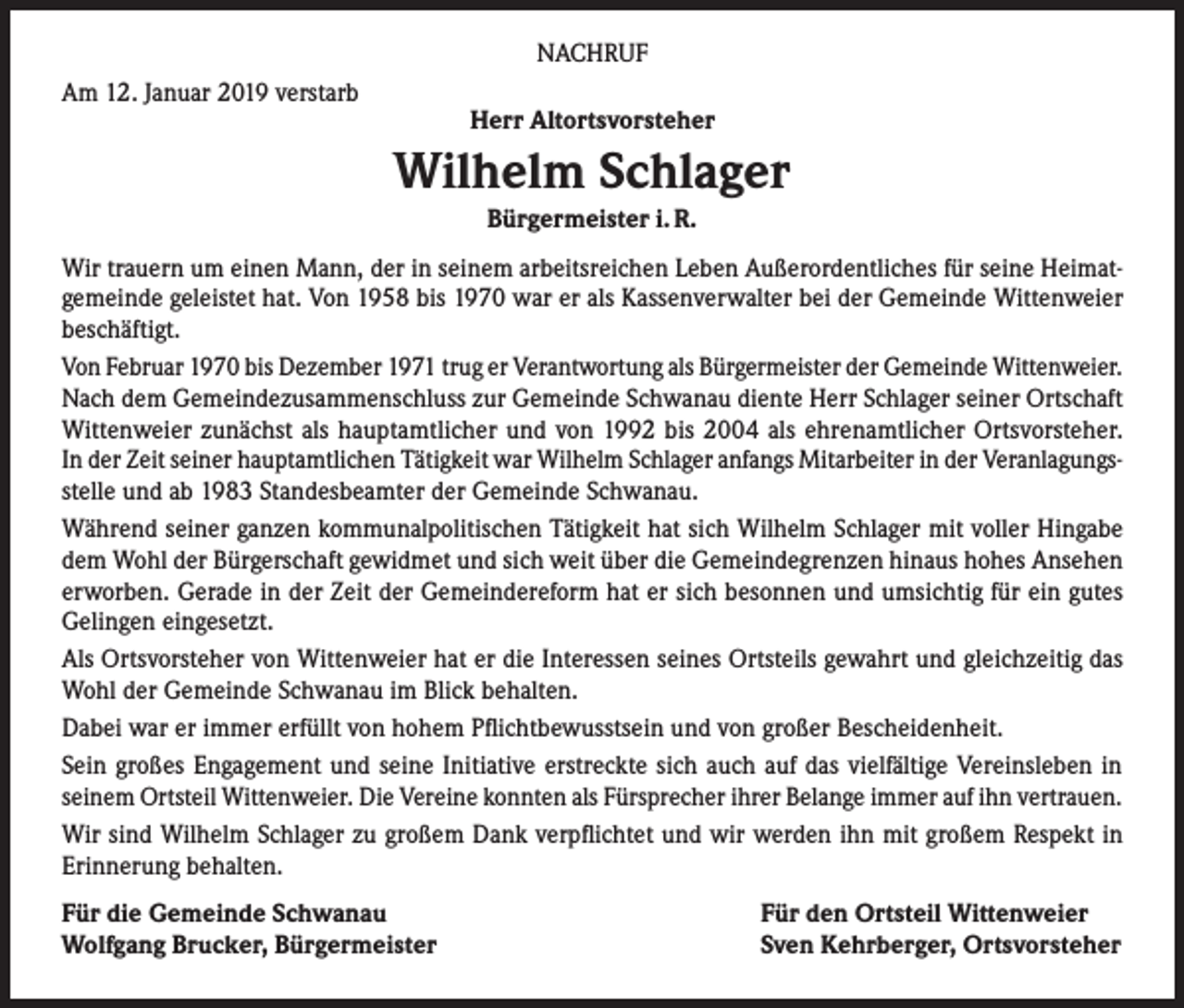 <p>NACHRUF<br />Am 12. Januar 2019 verstarb</p><p>Herr Altortsvorsteher</p><p>Wilhelm Schlager<br />Bürgermeister i. R.<br />Wir trauern um einen Mann, der in seinem arbeitsreichen Leben Außerordentliches für seine Heimatgemeinde geleistet hat. Von 1958 bis 1970 war er als Kassenverwalter bei der Gemeinde Wittenweier<br />beschäftigt.<br />Von Februar 1970 bis Dezember 1971 trug er Verantwortung als Bürgermeister der Gemeinde Wittenweier.<br />Nach dem Gemeindezusammenschluss zur Gemeinde Schwanau diente Herr Schlager seiner Ortschaft<br />Wittenweier zunächst als hauptamtlicher und von 1992 bis 2004 als ehrenamtlicher Ortsvorsteher.<br />In der Zeit seiner hauptamtlichen Tätigkeit war Wilhelm Schlager anfangs Mitarbeiter in der Veranlagungsstelle und ab 1983 Standesbeamter der Gemeinde Schwanau.<br />Während seiner ganzen kommunalpolitischen Tätigkeit hat sich Wilhelm Schlager mit voller Hingabe<br />dem Wohl der Bürgerschaft gewidmet und sich weit über die Gemeindegrenzen hinaus hohes Ansehen<br />erworben. Gerade in der Zeit der Gemeindereform hat er sich besonnen und umsichtig für ein gutes<br />Gelingen eingesetzt.<br />Als Ortsvorsteher von Wittenweier hat er die Interessen seines Ortsteils gewahrt und gleichzeitig das<br />Wohl der Gemeinde Schwanau im Blick behalten.<br />Dabei war er immer erfüllt von hohem Pflichtbewusstsein und von großer Bescheidenheit.<br />Sein großes Engagement und seine Initiative erstreckte sich auch auf das vielfältige Vereinsleben in<br />seinem Ortsteil Wittenweier. Die Vereine konnten als Fürsprecher ihrer Belange immer auf ihn vertrauen.<br />Wir sind Wilhelm Schlager zu großem Dank verpflichtet und wir werden ihn mit großem Respekt in<br />Erinnerung behalten.<br />Für die Gemeinde Schwanau<br />Wolfgang Brucker, Bürgermeister</p><p>Für den Ortsteil Wittenweier<br />Sven Kehrberger, Ortsvorsteher</p>