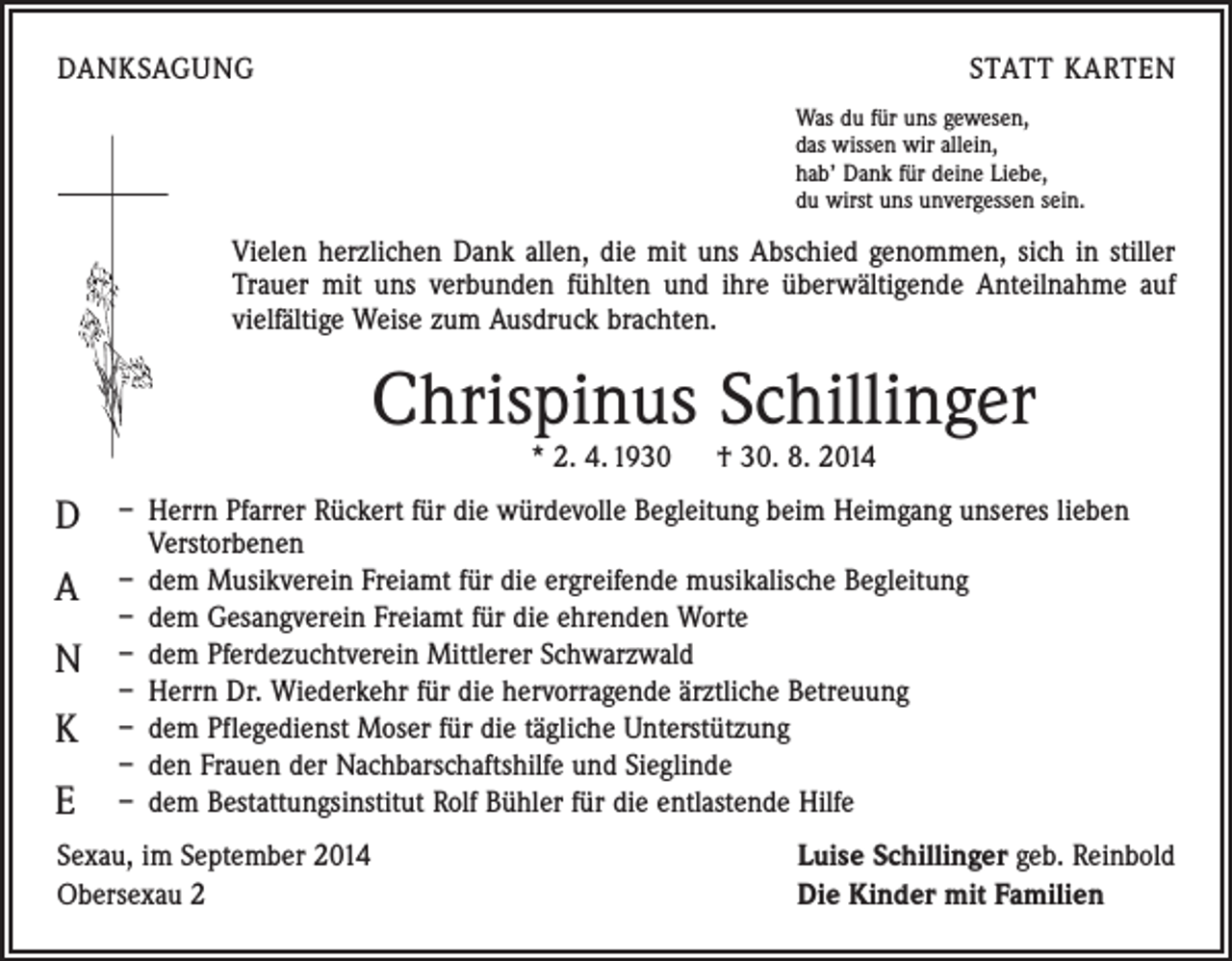 <p>DANKSAGUNG</p><p>STATT KARTEN<br />Was du für uns gewesen,<br />das wissen wir allein,<br />hab’ Dank für deine Liebe,<br />du wirst uns unvergessen sein.</p><p>Vielen herzlichen Dank allen, die mit uns Abschied genommen, sich in stiller<br />Trauer mit uns verbunden fühlten und ihre überwältigende Anteilnahme auf<br />vielfältige Weise zum Ausdruck brachten.</p><p>Chrispinus Schillinger<br />* 2. 4. 1930 † 30. 8. 2014</p><p>D<br />A<br />N<br />K<br />E</p><p>– Herrn Pfarrer Rückert für die würdevolle Begleitung beim Heimgang unseres lieben<br />Verstorbenen<br />– dem Musikverein Freiamt für die ergreifende musikalische Begleitung<br />– dem Gesangverein Freiamt für die ehrenden Worte<br />– dem Pferdezuchtverein Mittlerer Schwarzwald<br />– Herrn Dr. Wiederkehr für die hervorragende ärztliche Betreuung<br />– dem Pflegedienst Moser für die tägliche Unterstützung<br />– den Frauen der Nachbarschaftshilfe und Sieglinde<br />– dem Bestattungsinstitut Rolf Bühler für die entlastende Hilfe</p><p>Sexau, im September 2014<br />Obersexau 2</p><p>Luise Schillinger geb. Reinbold<br />Die Kinder mit Familien</p>