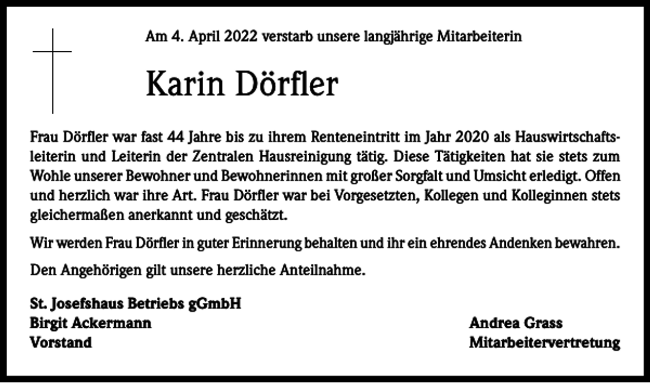 <p>Am 4. April 2022 verstarb unsere langjährige Mitarbeiterin</p><p>Karin Dörfler<br />Frau Dörfler war fast 44 Jahre bis zu ihrem Renteneintritt im Jahr 2020 als Hauswirtschaftsleiterin und Leiterin der Zentralen Hausreinigung tätig. Diese Tätigkeiten hat sie stets zum<br />Wohle unserer Bewohner und Bewohnerinnen mit großer Sorgfalt und Umsicht erledigt. Offen<br />und herzlich war ihre Art. Frau Dörfler war bei Vorgesetzten, Kollegen und Kolleginnen stets<br />gleichermaßen anerkannt und geschätzt.<br />Wir werden Frau Dörfler in guter Erinnerung behalten und ihr ein ehrendes Andenken bewahren.<br />Den Angehörigen gilt unsere herzliche Anteilnahme.<br />St. Josefshaus Betriebs gGmbH<br />Birgit Ackermann<br />Vorstand</p><p>Andrea Grass<br />Mitarbeitervertretung</p>