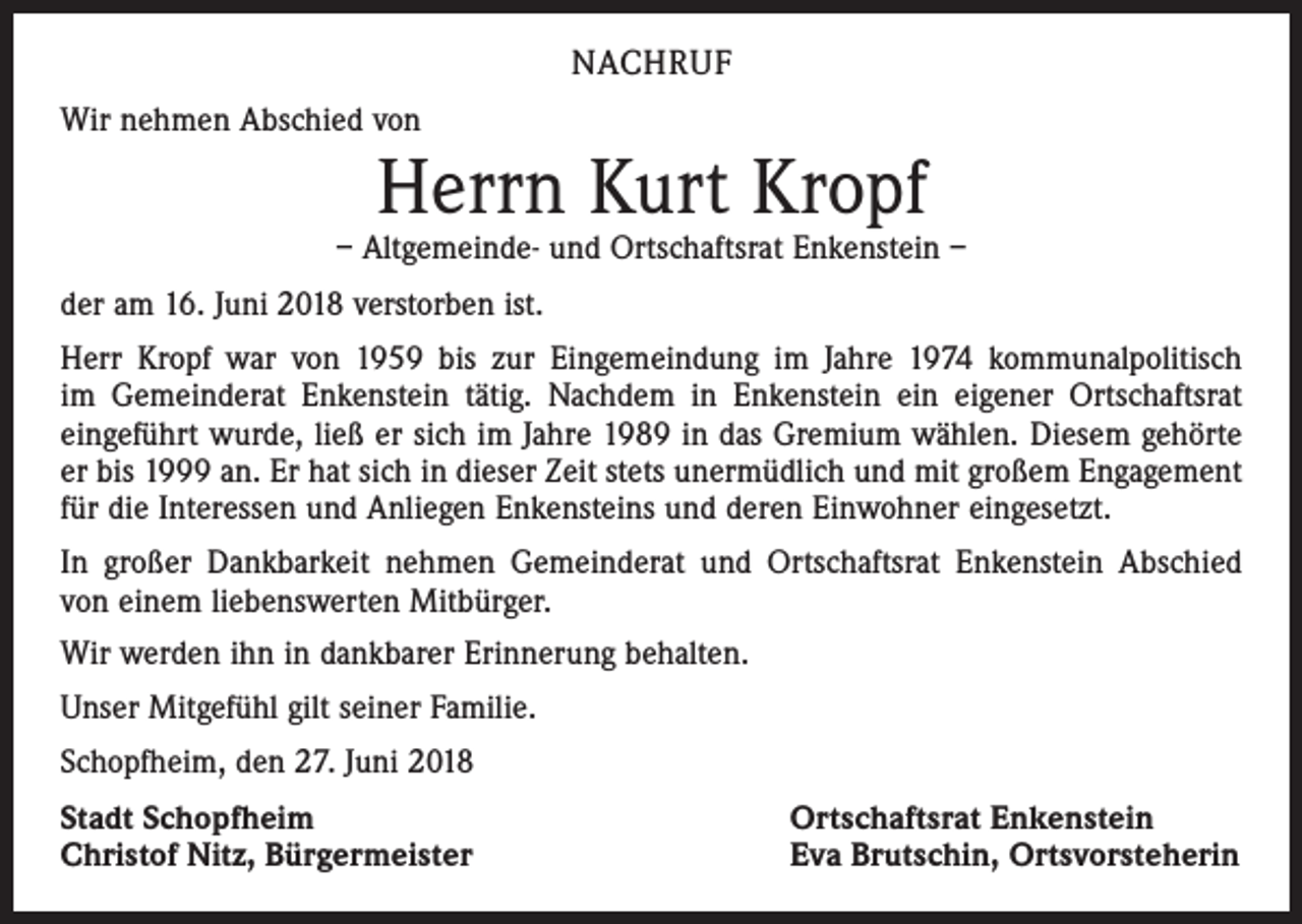 <p>NACHRUF<br />Wir nehmen Abschied von</p><p>Herrn Kurt Kropf</p><p>– Altgemeinde- und Ortschaftsrat Enkenstein –<br />der am 16. Juni 2018 verstorben ist.<br />Herr Kropf war von 1959 bis zur Eingemeindung im Jahre 1974 kommunalpolitisch<br />im Gemeinderat Enkenstein tätig. Nachdem in Enkenstein ein eigener Ortschaftsrat<br />eingeführt wurde, ließ er sich im Jahre 1989 in das Gremium wählen. Diesem gehörte<br />er bis 1999 an. Er hat sich in dieser Zeit stets unermüdlich und mit großem Engagement<br />für die Interessen und Anliegen Enkensteins und deren Einwohner eingesetzt.<br />In großer Dankbarkeit nehmen Gemeinderat und Ortschaftsrat Enkenstein Abschied<br />von einem liebenswerten Mitbürger.<br />Wir werden ihn in dankbarer Erinnerung behalten.<br />Unser Mitgefühl gilt seiner Familie.<br />Schopfheim, den 27. Juni 2018<br />Stadt Schopfheim<br />Christof Nitz, Bürgermeister</p><p>Ortschaftsrat Enkenstein<br />Eva Brutschin, Ortsvorsteherin</p>