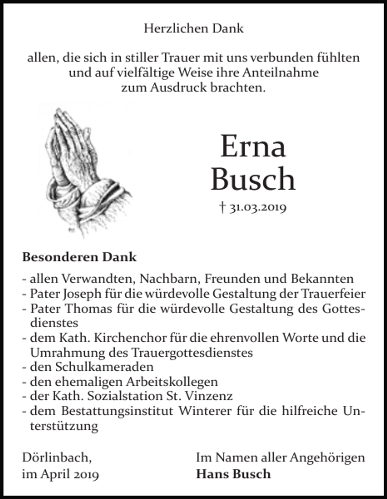 <p>Herzlichen Dank<br />allen, die sich in stiller Trauer mit uns verbunden fühlten<br />und auf vielfältige Weise ihre Anteilnahme<br />zum Ausdruck brachten.</p><p>Erna<br />Busch<br />† 31.03.2019</p><p>Besonderen Dank<br />- allen Verwandten, Nachbarn, Freunden und Bekannten<br />- Pater Joseph für die würdevolle Gestaltung der Trauerfeier<br />- Pater Thomas für die würdevolle Gestaltung des Gottesdienstes<br />- dem Kath. Kirchenchor für die ehrenvollen Worte und die<br />Umrahmung des Trauergottesdienstes<br />- den Schulkameraden<br />- den ehemaligen Arbeitskollegen<br />- der Kath. Sozialstation St. Vinzenz<br />- dem Bestattungsinstitut Winterer für die hilfreiche Unterstützung<br />Dörlinbach,<br />im April 2019</p><p>Im Namen aller Angehörigen<br />Hans Busch</p>