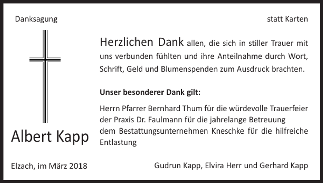 <p>Danksagung</p><p>statt Karten</p><p>Herzlichen Dank allen, die sich in stiller Trauer mit<br />uns verbunden fühlten und ihre Anteilnahme durch Wort,<br />Schrift, Geld und Blumenspenden zum Ausdruck brachten.<br />Unser besonderer Dank gilt:</p><p>Albert Kapp</p><p>Herrn Pfarrer Bernhard Thum für die würdevolle Trauerfeier<br />der Praxis Dr. Faulmann für die jahrelange Betreuung<br />dem Bestattungsunternehmen Kneschke für die hilfreiche<br />Entlastung</p><p>Elzach, im März 2018</p><p>Gudrun Kapp, Elvira Herr und Gerhard Kapp</p>