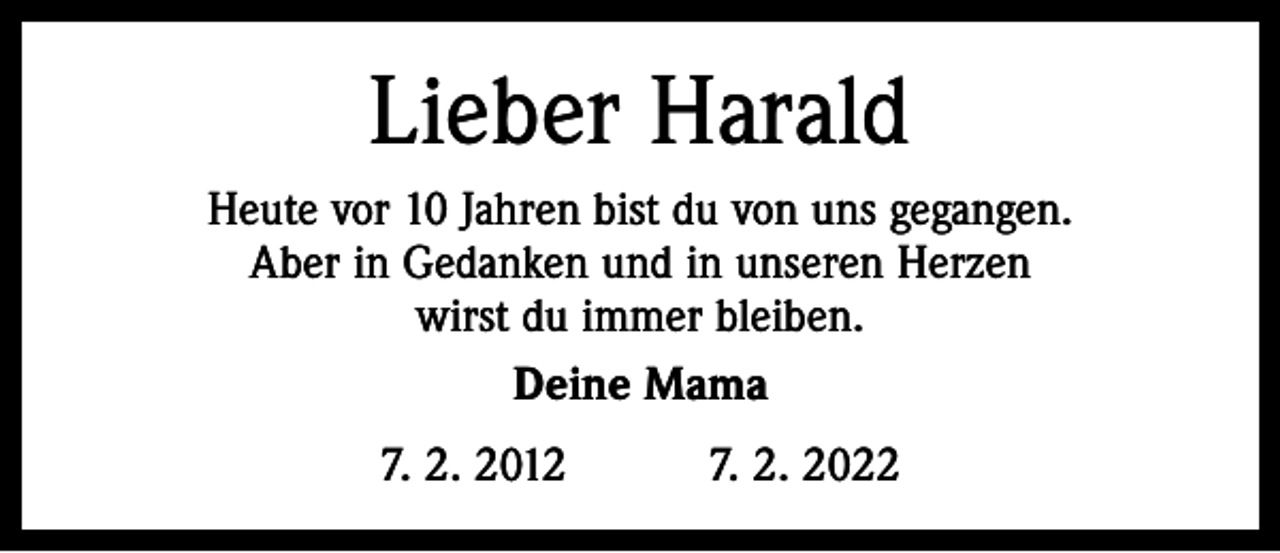 <p>Lieber Harald<br />Heute vor 10 Jahren bist du von uns gegangen.<br />Aber in Gedanken und in unseren Herzen<br />wirst du immer bleiben.<br />Deine Mama<br />7. 2. 2012 7. 2. 2022</p>