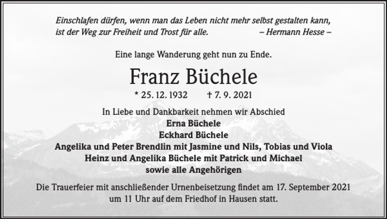 <p>Einschlafen dürfen, wenn man das Leben nicht mehr selbst gestalten kann,<br />ist der Weg zur Freiheit und Trost für alle.<br />– Hermann Hesse –</p><p>Eine lange Wanderung geht nun zu Ende.</p><p>Franz Büchele<br />* 25. 12. 1932</p><p>† 7. 9. 2021</p><p>In Liebe und Dankbarkeit nehmen wir Abschied<br />Erna Büchele<br />Eckhard Büchele<br />Angelika und Peter Brendlin mit Jasmine und Nils, Tobias und Viola<br />Heinz und Angelika Büchele mit Patrick und Michael<br />sowie alle Angehörigen<br />Die Trauerfeier mit anschließender Urnenbeisetzung findet am 17. September 2021<br />um 11 Uhr auf dem Friedhof in Hausen statt.</p>