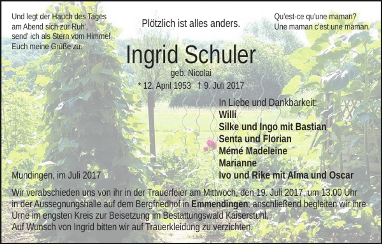 <p>U n d l legt<br />Und<br />e gt dder<br />er HHauch<br />a u c h ddes<br />e s Ta<br />Tages<br />g es<br />aamm Abend<br />A b e n d sisich<br />c h zzur<br />ur Ruh',<br />R u h',<br />ssend'<br />e n d' iich<br />c h als<br />al s Stern<br />St er n vvom<br />o m Himmel<br />Hi m m el<br />EEuch<br />u c h meine<br />m ei n e Grüße<br />Gr ü ß e zzu.<br />u.</p><p>Pl öt zli c h i ist<br />st all<br />e s aanders.<br />n d er s.<br />Plötzlich<br />alles</p><p>QQu'est-ce<br />u' e st- c e qqu'une<br />u' u n e maman?<br />ma man?<br />UUne<br />n e maman<br />m a m a n c'c'est<br />e st uune<br />n e maman.<br />m a m a n.</p><p>I n gri d Schuler<br />S c h ul er<br />Ingrid<br />g e b. Nicolai<br />Ni c ol ai<br />geb.<br />* 12.<br />1 2. April<br />A pril 1953<br />1 9 5 3 †† 9.<br />9. Juli<br />J uli 2017<br />2 01 7</p><p>MMundingen,<br />u n di n g e n, i im<br />m JJuli<br />uli 22</p><p>IInn Liebe<br />Li e b e und<br />u n d Dankbarkeit:<br />D a n k b ar k eit:<br />Willi<br />Willi<br />Silke<br />Sil<br />k e uund<br />n d IIngo<br />n g o mit<br />mit Bastian<br />B a sti a n<br />SSenta<br />e nt a uund<br />n d FlFlorian<br />ori a n<br />MMémé<br />é m é MMadeleine<br />a d el ei n e<br />MMarianne<br />ari a n n e<br />IIvo<br />v o und<br />u n d Rike<br />Ri k e mit<br />mit Alma<br />Al m a und<br />u n d Oscar<br />O s c ar</p><p>Wir v verabschieden<br />Wir<br />er a b s c hi e d e n uuns<br />n s v von<br />o n ihr<br />i hr iinn der<br />d er Trauerfeier<br />Tr a u erf ei er am<br />a m Mittwoch,<br />Mitt w o c h, den<br />d e n 19.<br />1 9. Juli<br />J uli 2017,<br />2 0 1 7, um<br />u m 13.00<br />1 3. Uhr<br />U hr<br />iinn der<br />d er Aussegnungshalle<br />A u s s e g n u n g s h all e auf<br />a uf dem<br />d e m Bergfriedhof<br />B er gfri e d h of iinn Emmendingen;<br />E m m e n di n g e n ; anschließend<br />a n s c hli e ß e n d begleiten<br />b e gl eit e n wir<br />wir iihre<br />hr e<br />Urne<br />Kreis<br />Ur<br />n e i im<br />m eengsten<br />n g st e n Kr<br />ei s zzur<br />ur BBeisetzung<br />ei s et z u n g iimm Bestattungswald<br />B e st att u n g s w a l d Kaiserstuhl.<br />K ai s er st u hl.<br />bitten<br />AAuf<br />uf Wunsch<br />W u n s c h vvon<br />o n IIngrid<br />n gri d bitt<br />e n wir<br />wir aauf<br />uf Trauerkleidung<br />Tr a u er kl ei d u n g zzuu vverzichten.<br />er zi c ht e n.</p>