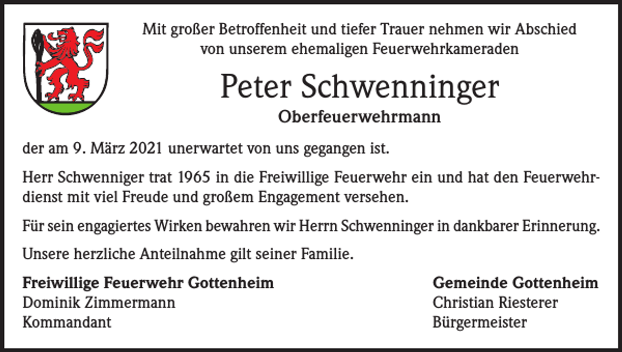 <p>Mit großer Betroffenheit und tiefer Trauer nehmen wir Abschied<br />von unserem ehemaligen Feuerwehrkameraden</p><p>Peter Schwenninger<br />Oberfeuerwehrmann</p><p>der am 9. März 2021 unerwartet von uns gegangen ist.<br />Herr Schwenniger trat 1965 in die Freiwillige Feuerwehr ein und hat den Feuerwehrdienst mit viel Freude und großem Engagement versehen.<br />Für sein engagiertes Wirken bewahren wir Herrn Schwenninger in dankbarer Erinnerung.<br />Unsere herzliche Anteilnahme gilt seiner Familie.<br />Freiwillige Feuerwehr Gottenheim<br />Dominik Zimmermann<br />Kommandant</p><p>Gemeinde Gottenheim<br />Christian Riesterer<br />Bürgermeister</p>