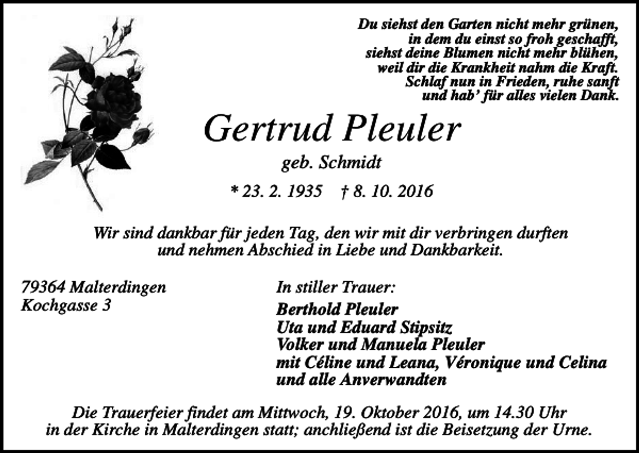 <p>Du siehst den Garten nicht mehr grünen,<br />in dem du einst so froh geschafft,<br />siehst deine Blumen nicht mehr blühen,<br />weil dir die Krankheit nahm die Kraft.<br />Schlaf nun in Frieden, ruhe sanft<br />und hab’ für alles vielen Dank.</p><p>Gertrud Pleuler<br />geb. Schmidt<br />* 23. 2. 1935</p><p>† 8. 10. 2016</p><p>Wir sind dankbar für jeden Tag, den wir mit dir verbringen durften<br />und nehmen Abschied in Liebe und Dankbarkeit.<br />79364 Malterdingen<br />Kochgasse 3</p><p>In stiller Trauer:<br />Berthold Pleuler<br />Uta und Eduard Stipsitz<br />Volker und Manuela Pleuler<br />mit Céline und Leana, Véronique und Celina<br />und alle Anverwandten</p><p>Die Trauerfeier findet am Mittwoch, 19. Oktober 2016, um 14.30 Uhr<br />in der Kirche in Malterdingen statt; anchließend ist die Beisetzung der Urne.</p>