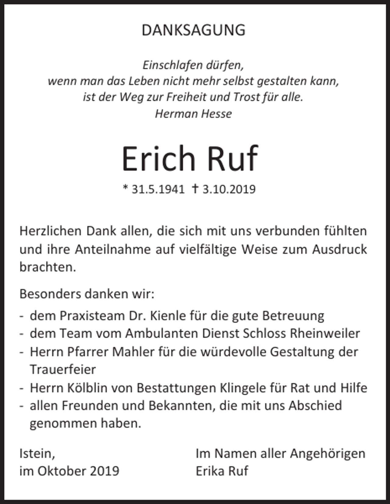<p>DANKSAGUNG<br />Einschlafen dürfen,<br />wenn man das Leben nicht mehr selbst gestalten kann,<br />ist der Weg zur Freiheit und Trost für alle.<br />Herman Hesse</p><p>Erich Ruf<br />* 31.5.1941  3.10.2019</p><p>Herzlichen Dank allen, die sich mit uns verbunden fühlten<br />und ihre Anteilnahme auf vielfältige Weise zum Ausdruck<br />brachten.<br />Besonders danken wir:<br />- dem Praxisteam Dr. Kienle für die gute Betreuung<br />- dem Team vom Ambulanten Dienst Schloss Rheinweiler<br />- Herrn Pfarrer Mahler für die würdevolle Gestaltung der<br />Trauerfeier<br />- Herrn Kölblin von Bestattungen Klingele für Rat und Hilfe<br />- allen Freunden und Bekannten, die mit uns Abschied<br />genommen haben.<br />Istein,<br />im Oktober 2019</p><p>Im Namen aller Angehörigen<br />Erika Ruf</p>