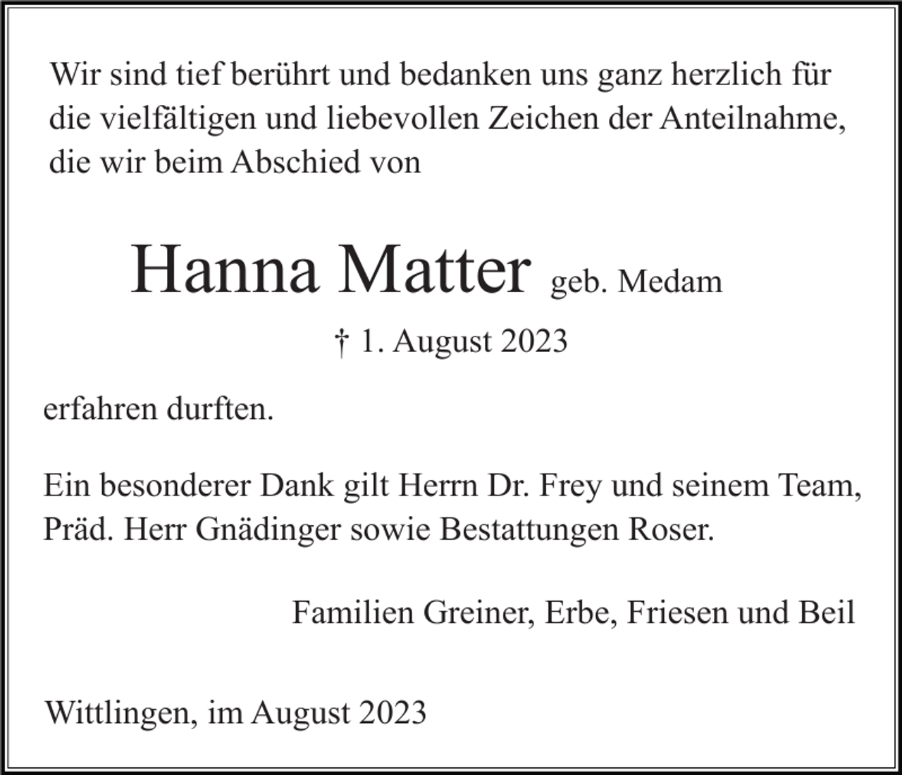 <p>Wir sind tief berührt und bedanken uns ganz herzlich für<br />die vielfältigen und liebevollen Zeichen der Anteilnahme,<br />die wir beim Abschied von</p><p>Hanna Matter geb. Medam<br />† 1. August 2023<br />erfahren durften.<br />Ein besonderer Dank gilt Herrn Dr. Frey und seinem Team,<br />Präd. Herr Gnädinger sowie Bestattungen Roser.<br />Familien Greiner, Erbe, Friesen und Beil<br />Wittlingen, im August 2023</p>