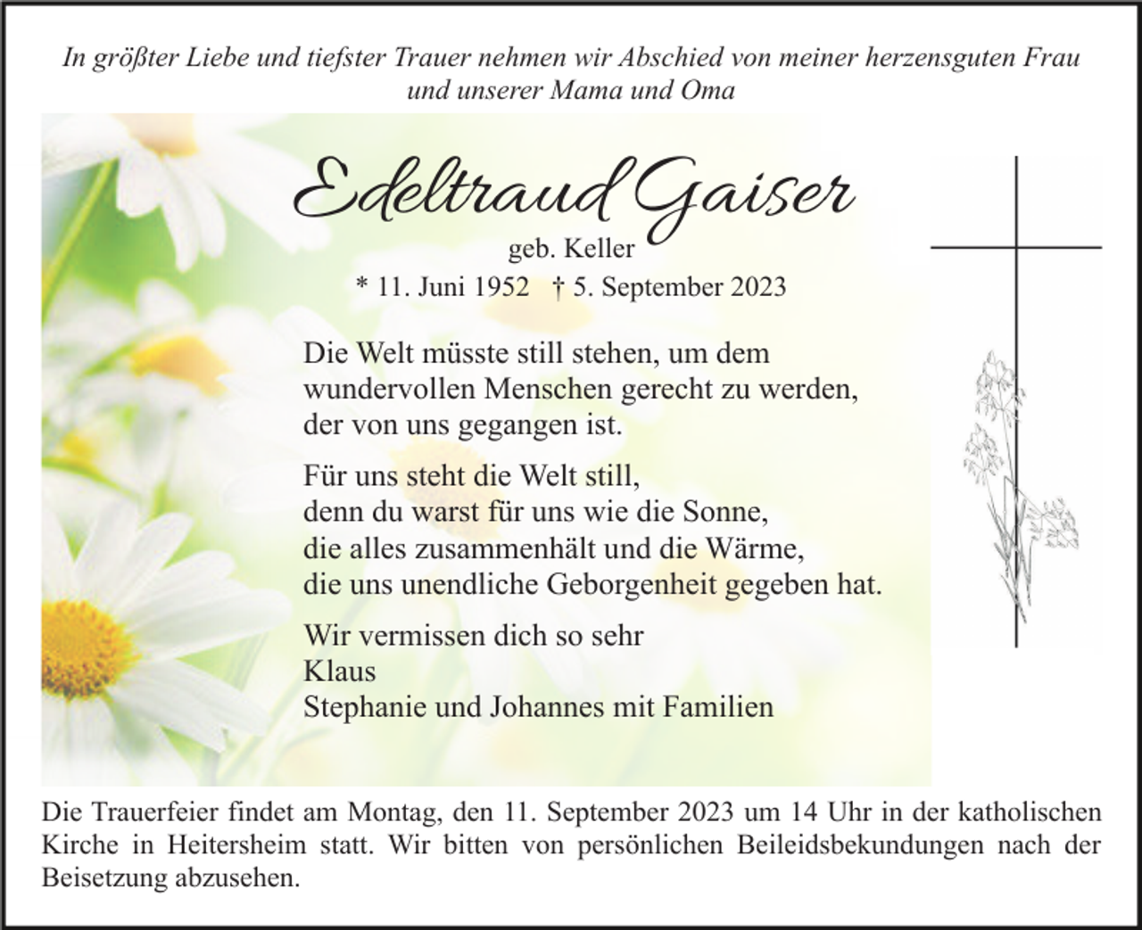 <p>In größter Liebe und tiefster Trauer nehmen wir Abschied von meiner herzensguten Frau<br />und unserer Mama und Oma</p><p>Edeltraud Gaiser<br />geb. Keller<br />* 11. Juni 1952 † 5. September 2023</p><p>Die Welt müsste still stehen, um dem<br />wundervollen Menschen gerecht zu werden,<br />der von uns gegangen ist.<br />Für uns steht die Welt still,<br />denn du warst für uns wie die Sonne,<br />die alles zusammenhält und die Wärme,<br />die uns unendliche Geborgenheit gegeben hat.<br />Wir vermissen dich so sehr<br />Klaus<br />Stephanie und Johannes mit Familien<br />Die Trauerfeier findet am Montag, den 11. September 2023 um 14 Uhr in der katholischen<br />Kirche in Heitersheim statt. Wir bitten von persönlichen Beileidsbekundungen nach der<br />Beisetzung abzusehen.</p>