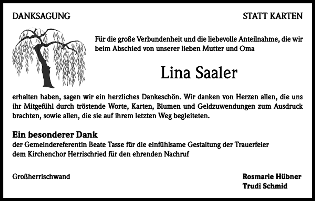 <p>DANKSAGUNG</p><p>STATT KARTEN<br />Für die große Verbundenheit und die liebevolle Anteilnahme, die wir<br />beim Abschied von unserer lieben Mutter und Oma</p><p>Lina Saaler<br />erhalten haben, sagen wir ein herzliches Dankeschön. Wir danken von Herzen allen, die uns<br />ihr Mitgefühl durch tröstende Worte, Karten, Blumen und Geldzuwendungen zum Ausdruck<br />brachten, sowie allen, die sie auf ihrem letzten Weg begleiteten.</p><p>Ein besonderer Dank</p><p>der Gemeindereferentin Beate Tasse für die einfühlsame Gestaltung der Trauerfeier<br />dem Kirchenchor Herrischried für den ehrenden Nachruf<br />Großherrischwand Rosmarie Hübner<br />Trudi Schmid</p>