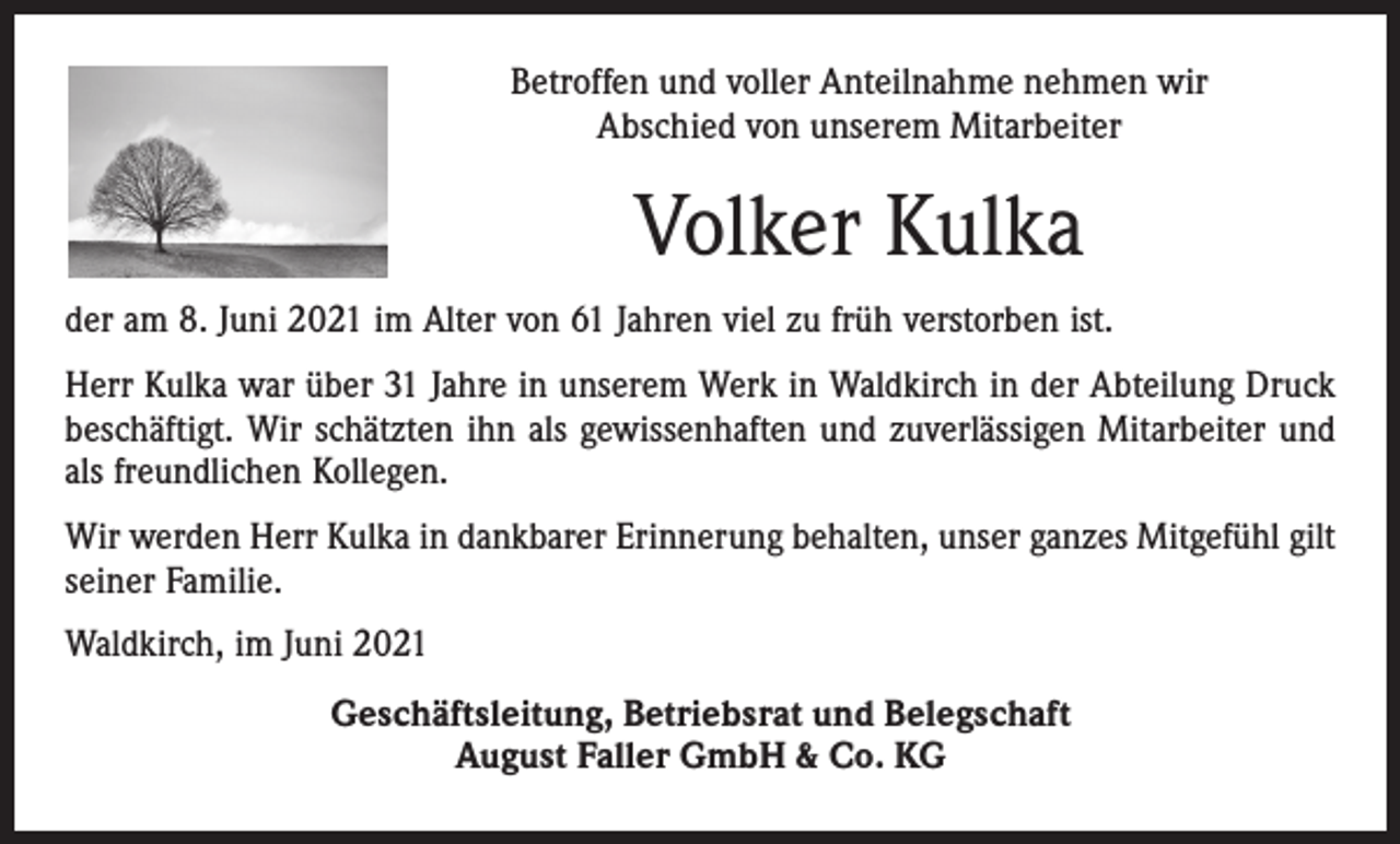 <p>Betroffen und voller Anteilnahme nehmen wir<br />Abschied von unserem Mitarbeiter</p><p>Volker Kulka<br />der am 8. Juni 2021 im Alter von 61 Jahren viel zu früh verstorben ist.<br />Herr Kulka war über 31 Jahre in unserem Werk in Waldkirch in der Abteilung Druck<br />beschäftigt. Wir schätzten ihn als gewissenhaften und zuverlässigen Mitarbeiter und<br />als freundlichen Kollegen.<br />Wir werden Herr Kulka in dankbarer Erinnerung behalten, unser ganzes Mitgefühl gilt<br />seiner Familie.<br />Waldkirch, im Juni 2021<br />Geschäftsleitung, Betriebsrat und Belegschaft<br />August Faller GmbH &amp; Co. KG</p>