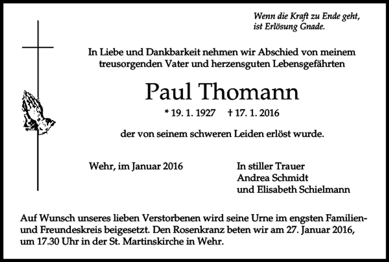 <p>Wenn die Kraft zu Ende geht,<br />ist Erlösung Gnade.</p><p>In Liebe und Dankbarkeit nehmen wir Abschied von meinem<br />treusorgenden Vater und herzensguten Lebensgefährten</p><p>Paul Thomann<br />* 19. 1. 1927</p><p>† 17. 1. 2016</p><p>der von seinem schweren Leiden erlöst wurde.<br />Wehr, im Januar 2016</p><p>In stiller Trauer<br />Andrea Schmidt<br />und Elisabeth Schielmann</p><p>Auf Wunsch unseres lieben Verstorbenen wird seine Urne im engsten Familienund Freundeskreis beigesetzt. Den Rosenkranz beten wir am 27. Januar 2016,<br />um 17.30 Uhr in der St. Martinskirche in Wehr.</p>