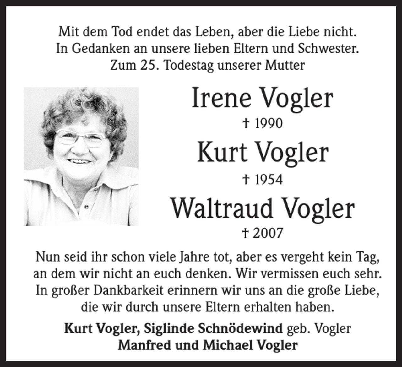 <p>Mit dem Tod endet das Leben, aber die Liebe nicht.<br />In Gedanken an unsere lieben Eltern und Schwester.<br />Zum 25. Todestag unserer Mutter</p><p>Irene Vogler</p><p>Kurt Vogler</p><p>† 1954</p><p>Waltraud Vogler</p><p>† 1990</p><p>† 2007</p><p>Nun seid ihr schon viele Jahre tot, aber es vergeht kein Tag,<br />an dem wir nicht an euch denken. Wir vermissen euch sehr.<br />In großer Dankbarkeit erinnern wir uns an die große Liebe,<br />die wir durch unsere Eltern erhalten haben.<br />Kurt Vogler, Siglinde Schnödewind geb. Vogler<br />Manfred und Michael Vogler</p>