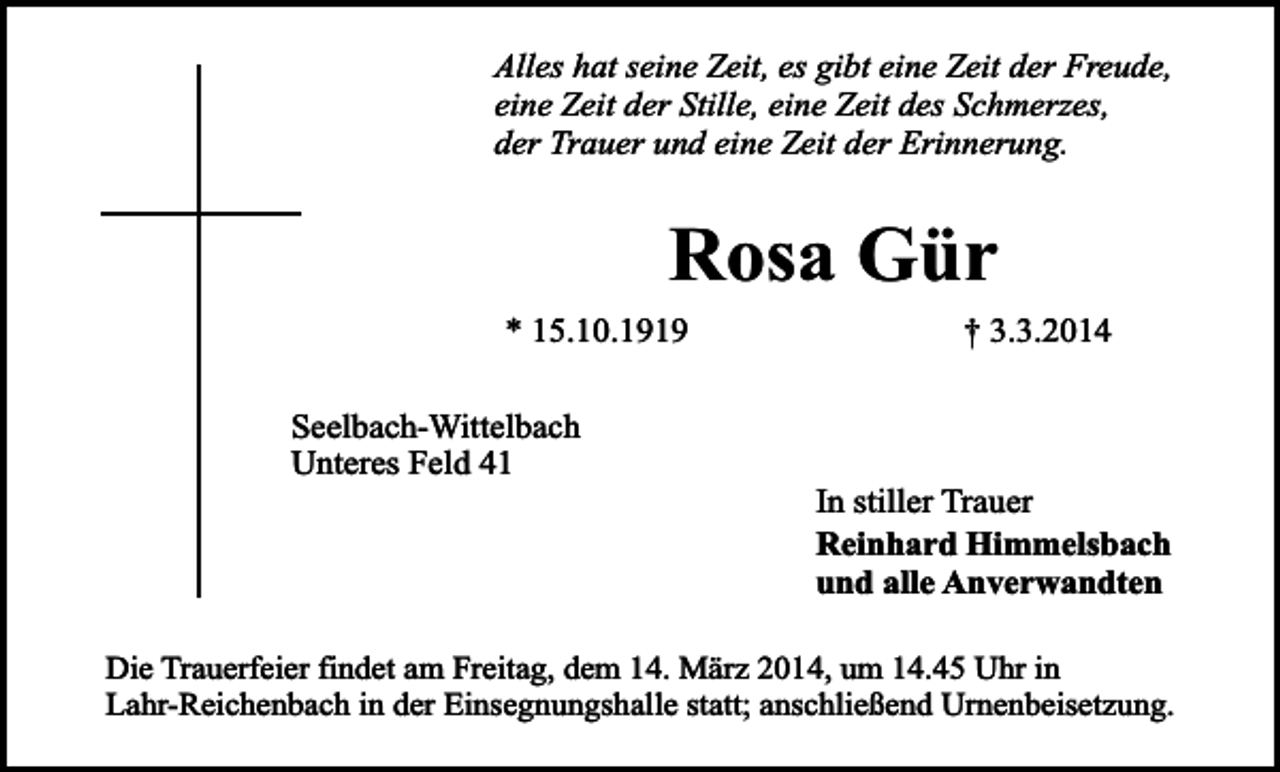 <p>Alles hat seine Zeit, es gibt eine Zeit der Freude,<br />eine Zeit der Stille, eine Zeit des Schmerzes,<br />der Trauer und eine Zeit der Erinnerung.</p><p>Rosa Gür</p><p>* 15.10.1919<br />Seelbach-Wittelbach<br />Unteres Feld 41</p><p>† 3.3.2014</p><p>In stiller Trauer<br />Reinhard Himmelsbach<br />und alle Anverwandten</p><p>Die Trauerfeier findet am Freitag, dem 14. März 2014, um 14.45 Uhr in<br />Lahr-Reichenbach in der Einsegnungshalle statt; anschließend Urnenbeisetzung.</p>