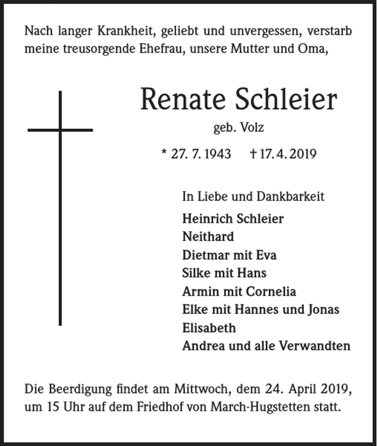 <p>Nach langer Krankheit, geliebt und unvergessen, verstarb<br />meine treusorgende Ehefrau, unsere Mutter und Oma,</p><p>Renate Schleier<br />geb. Volz<br />* 27. 7. 1943</p><p>† 17. 4. 2019</p><p>In Liebe und Dankbarkeit<br />Heinrich Schleier<br />Neithard<br />Dietmar mit Eva<br />Silke mit Hans<br />Armin mit Cornelia<br />Elke mit Hannes und Jonas<br />Elisabeth<br />Andrea und alle Verwandten<br />Die Beerdigung findet am Mittwoch, dem 24. April 2019,<br />um 15 Uhr auf dem Friedhof von March-Hugstetten statt.</p>