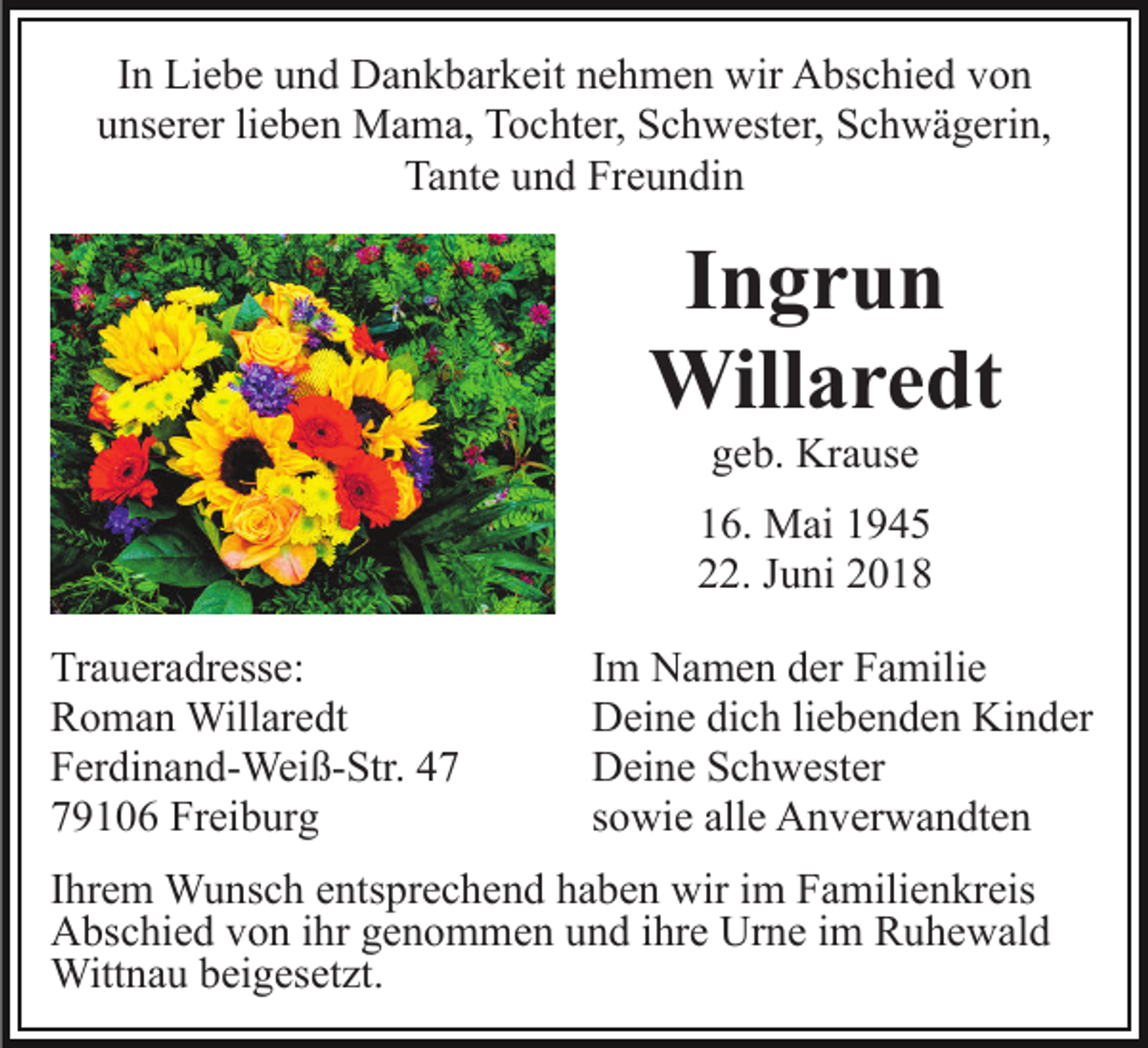 <p>In Liebe und Dankbarkeit nehmen wir Abschied von<br />unserer lieben Mama, Tochter, Schwester, Schwägerin,<br />Tante und Freundin</p><p>Ingrun<br />Willaredt<br />geb. Krause<br />16. Mai 1945<br />22. Juni 2018<br />Traueradresse:<br />Roman Willaredt<br />Ferdinand-Weiß-Str. 49106 Freiburg</p><p>Im Namen der Familie<br />Deine dich liebenden Kinder<br />Deine Schwester<br />sowie alle Anverwandten</p><p>Ihrem Wunsch entsprechend haben wir im Familienkreis<br />Abschied von ihr genommen und ihre Urne im Ruhewald<br />Wittnau beigesetzt.</p>