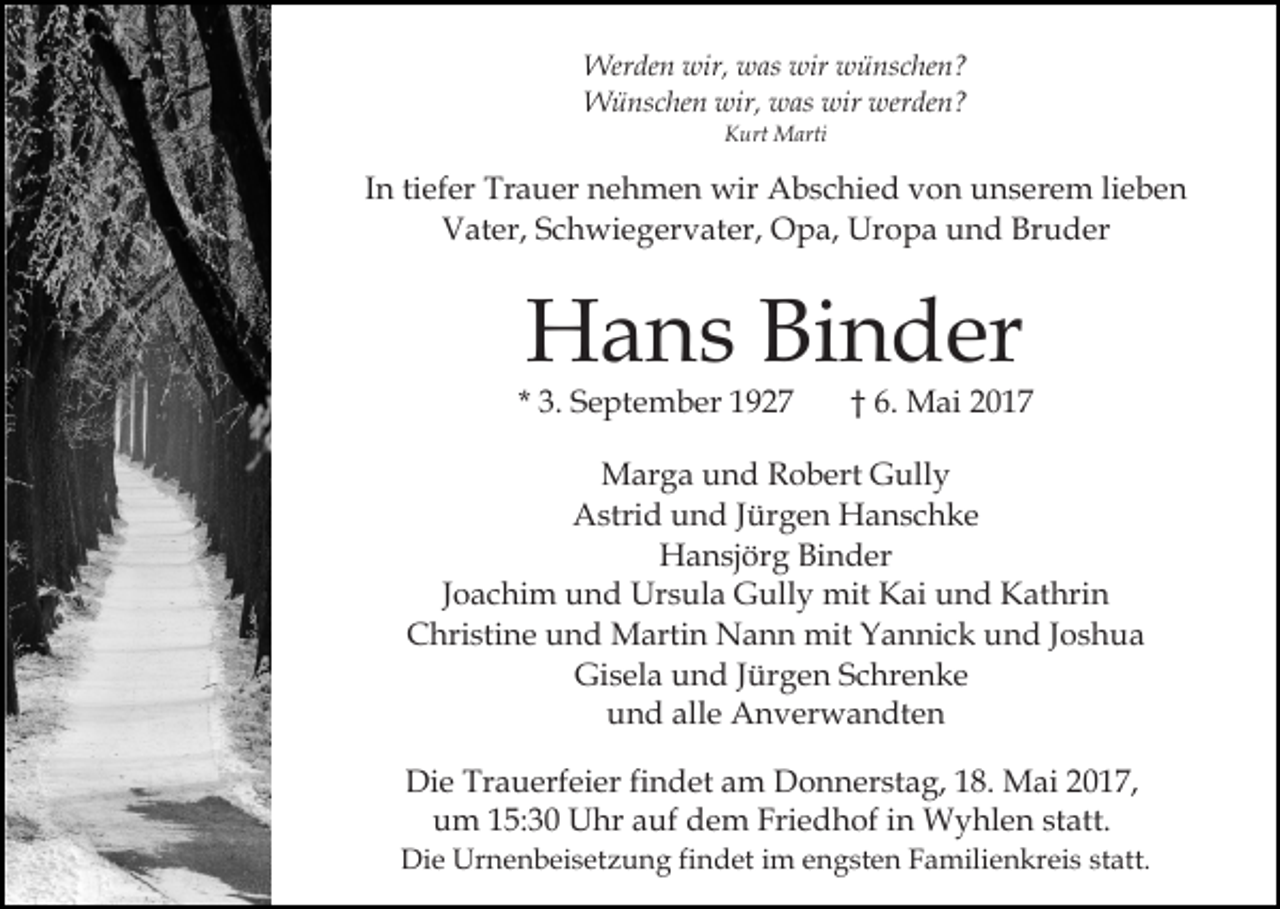 <p>Werden wir, was wir wünschen?<br />Wünschen wir, was wir werden?<br />Kurt Marti</p><p>In tiefer Trauer nehmen wir Abschied von unserem lieben<br />Vater, Schwiegervater, Opa, Uropa und Bruder</p><p>Hans Binder</p><p>* 3. September 1927</p><p>† 6. Mai 2017</p><p>Marga und Robert Gully<br />Astrid und Jürgen Hanschke<br />Hansjörg Binder<br />Joachim und Ursula Gully mit Kai und Kathrin<br />Christine und Martin Nann mit Yannick und Joshua<br />Gisela und Jürgen Schrenke<br />und alle Anverwandten<br />Die Trauerfeier findet am Donnerstag, 18. Mai 2017,<br />um 15:30 Uhr auf dem Friedhof in Wyhlen statt.<br />Die Urnenbeisetzung findet im engsten Familienkreis statt.</p>