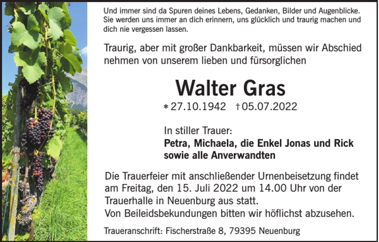 <p>Und immer sind da Spuren deines Lebens, Gedanken, Bilder und Augenblicke.<br />Sie werden uns immer an dich erinnern, uns glücklich und traurig machen und<br />dich nie vergessen lassen.</p><p>Traurig, aber mit großer Dankbarkeit, müssen wir Abschied<br />nehmen von unserem lieben und fürsorglichen</p><p>Walter Gras<br />* 27.10.1942</p><p>† 05.07.2022</p><p>In stiller Trauer:<br />Petra, Michaela, die Enkel Jonas und Rick<br />sowie alle Anverwandten<br />Die Trauerfeier mit anschließender Urnenbeisetzung findet<br />am Freitag, den 15. Juli 2022 um 14.00 Uhr von der<br />Trauerhalle in Neuenburg aus statt.<br />Von Beileidsbekundungen bitten wir höflichst abzusehen.<br />Traueranschrift: Fischerstraße 8, 79395 Neuenburg</p>