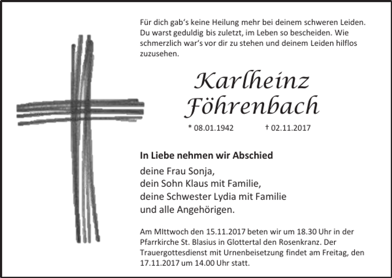 <p>Für dich gab‘s keine Heilung mehr bei deinem schweren Leiden.<br />Du warst geduldig bis zuletzt, im Leben so bescheiden. Wie<br />schmerzlich war‘s vor dir zu stehen und deinem Leiden hilflos<br />zuzusehen.</p><p>Karlheinz<br />Föhrenbach<br />* 08.01.1942</p><p>† 02.11.2017</p><p>In Liebe nehmen wir Abschied<br />deine Frau Sonja,<br />dein Sohn Klaus mit Familie,<br />deine Schwester Lydia mit Familie<br />und alle Angehörigen.<br />Am MIttwoch den 15.11.2017 beten wir um 18.30 Uhr in der<br />Pfarrkirche St. Blasius in Glottertal den Rosenkranz. Der<br />Trauergottesdienst mit Urnenbeisetzung findet am Freitag, den<br />17.11.2017 um 14.00 Uhr statt.</p>