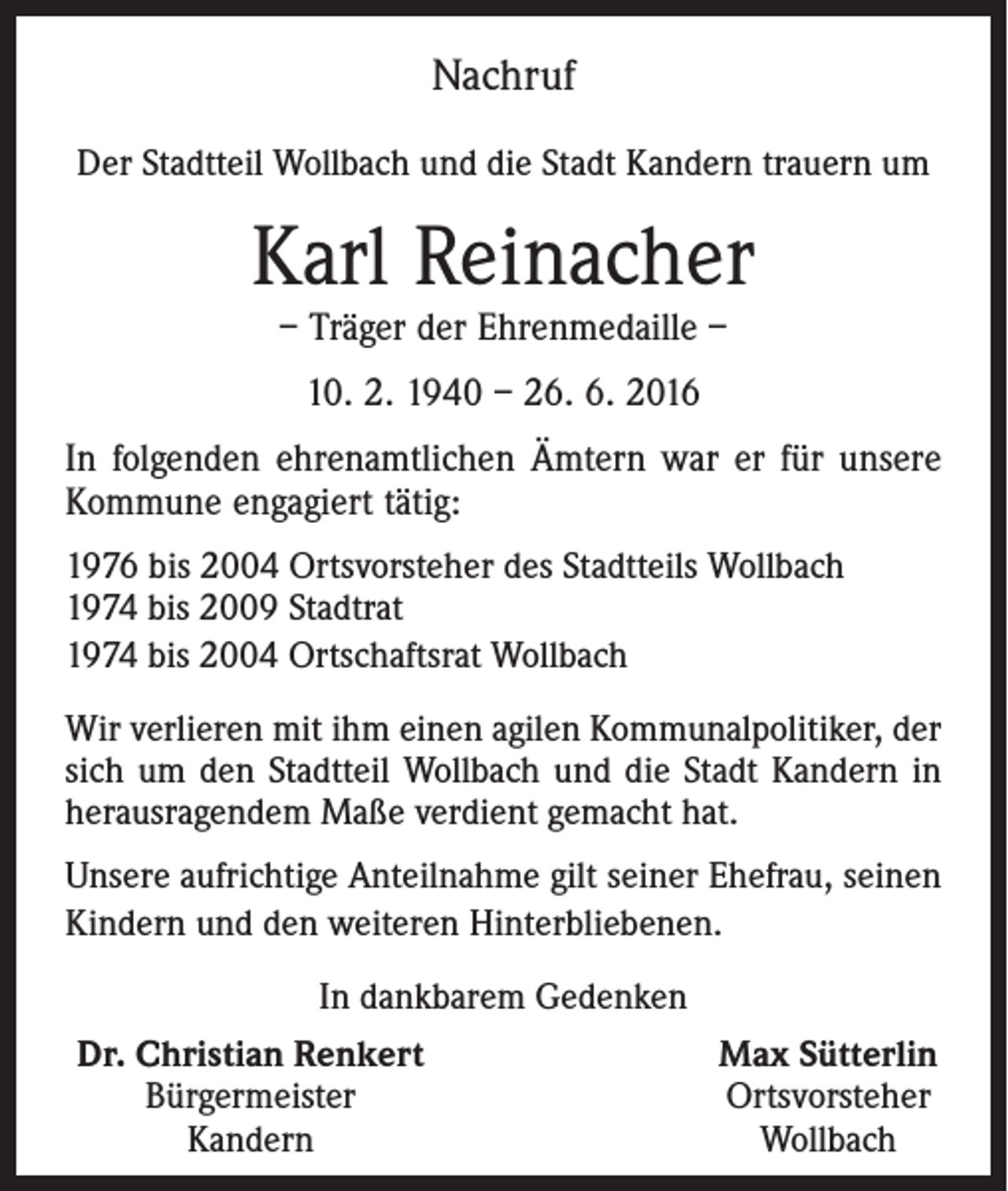 <p>Nachruf<br />Der Stadtteil Wollbach und die Stadt Kandern trauern um</p><p>Karl Reinacher<br />– Träger der Ehrenmedaille –<br />10. 2. 1940 – 26. 6. 2016<br />In folgenden ehrenamtlichen Ämtern war er für unsere<br />Kommune engagiert tätig:<br />1976 bis 2004 Ortsvorsteher des Stadtteils Wollbach<br />1974 bis 2009 Stadtrat<br />1974 bis 2004 Ortschaftsrat Wollbach<br />Wir verlieren mit ihm einen agilen Kommunalpolitiker, der<br />sich um den Stadtteil Wollbach und die Stadt Kandern in<br />herausragendem Maße verdient gemacht hat.<br />Unsere aufrichtige Anteilnahme gilt seiner Ehefrau, seinen<br />Kindern und den weiteren Hinterbliebenen.<br />In dankbarem Gedenken<br />Dr. Christian Renkert<br />Bürgermeister<br />Kandern</p><p>Max Sütterlin<br />Ortsvorsteher<br />Wollbach</p>