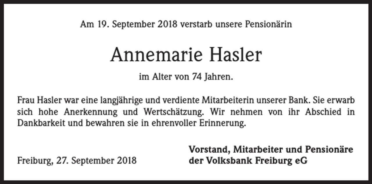 <p>Am 19. September 2018 verstarb unsere Pensionärin</p><p>Annemarie Hasler<br />im Alter von 74 Jahren.<br />Frau Hasler war eine langjährige und verdiente Mitarbeiterin unserer Bank. Sie erwarb<br />sich hohe Anerkennung und Wertschätzung. Wir nehmen von ihr Abschied in<br />­Dankbarkeit und bewahren sie in ehrenvoller Erinnerung.</p><p>Freiburg, 27. September 2018</p><p>Vorstand, Mitarbeiter und Pensionäre<br />der Volksbank Freiburg eG</p>