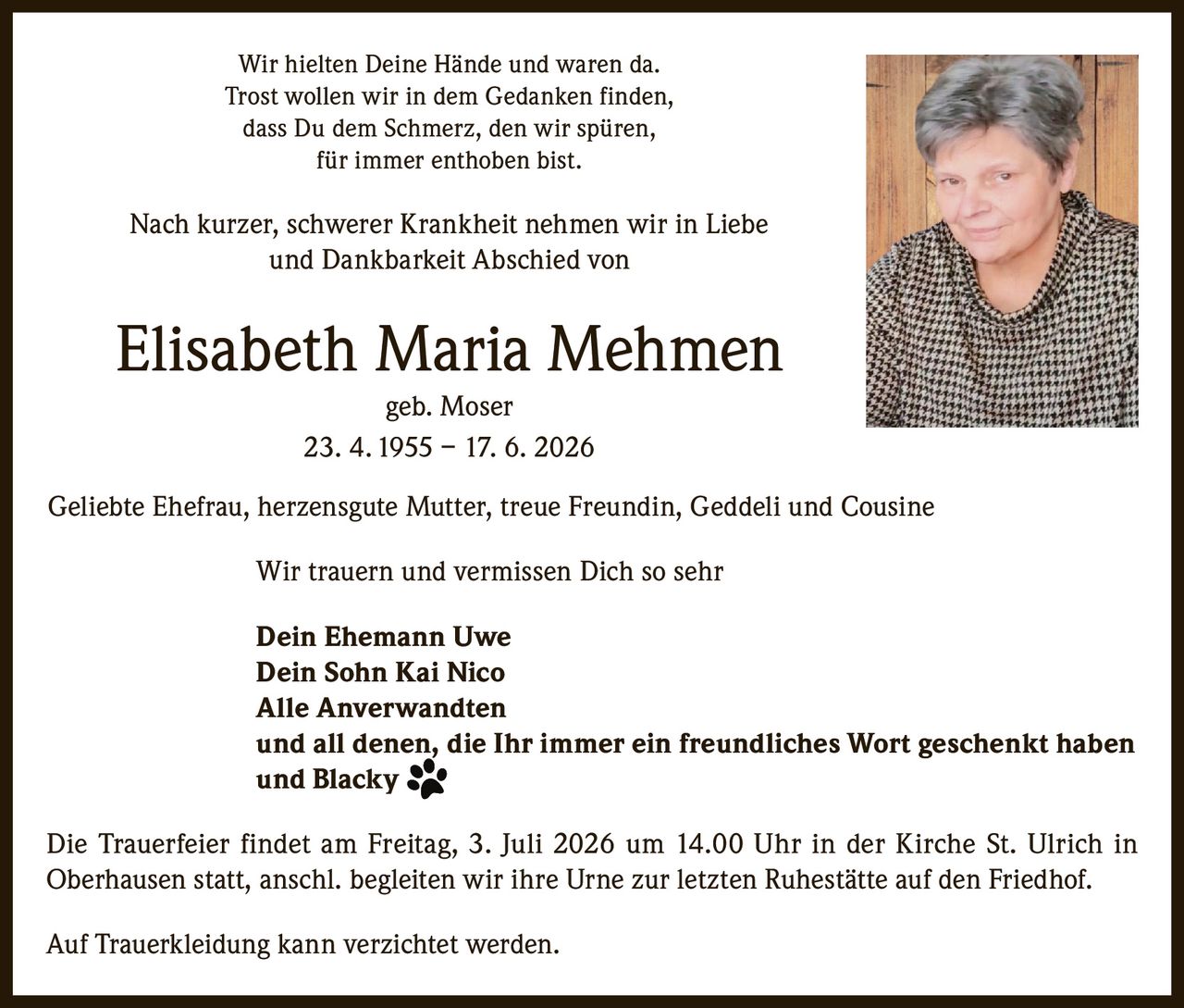 <p>Wir hielten Deine Hände und waren da.<br>Trost wollen wir in dem Gedanken finden,<br>dass Du dem Schmerz, den wir spüren,<br>für immer enthoben bist.</p>

<p>Nach kurzer, schwerer Krankheit nehmen wir in Liebe und Dankbarkeit Abschied von</p>

<p><strong>Elisabeth Maria Mehmen</strong><br>geb. Moser<br>23. 4. 1955 – 17. 6. 2026</p>

<p>Geliebte Ehefrau, herzensgute Mutter, treue Freundin, Geddeli und Cousine</p>

<p>Wir trauern und vermissen Dich so sehr</p>

<p>Dein Ehemann Uwe<br>Dein Sohn Kai Nico<br>Alle Anverwandten<br>und all denen, die Ihr immer ein freundliches Wort geschenkt haben<br>und Blacky</p>

<p>Die Trauerfeier findet am Freitag, 3. Juli 2026 um 14.00 Uhr in der Kirche St. Ulrich in Oberhausen statt, anschl. begleiten wir ihre Urne zur letzten Ruhestätte auf den Friedhof.</p>

<p>Auf Trauerkleidung kann verzichtet werden.</p>