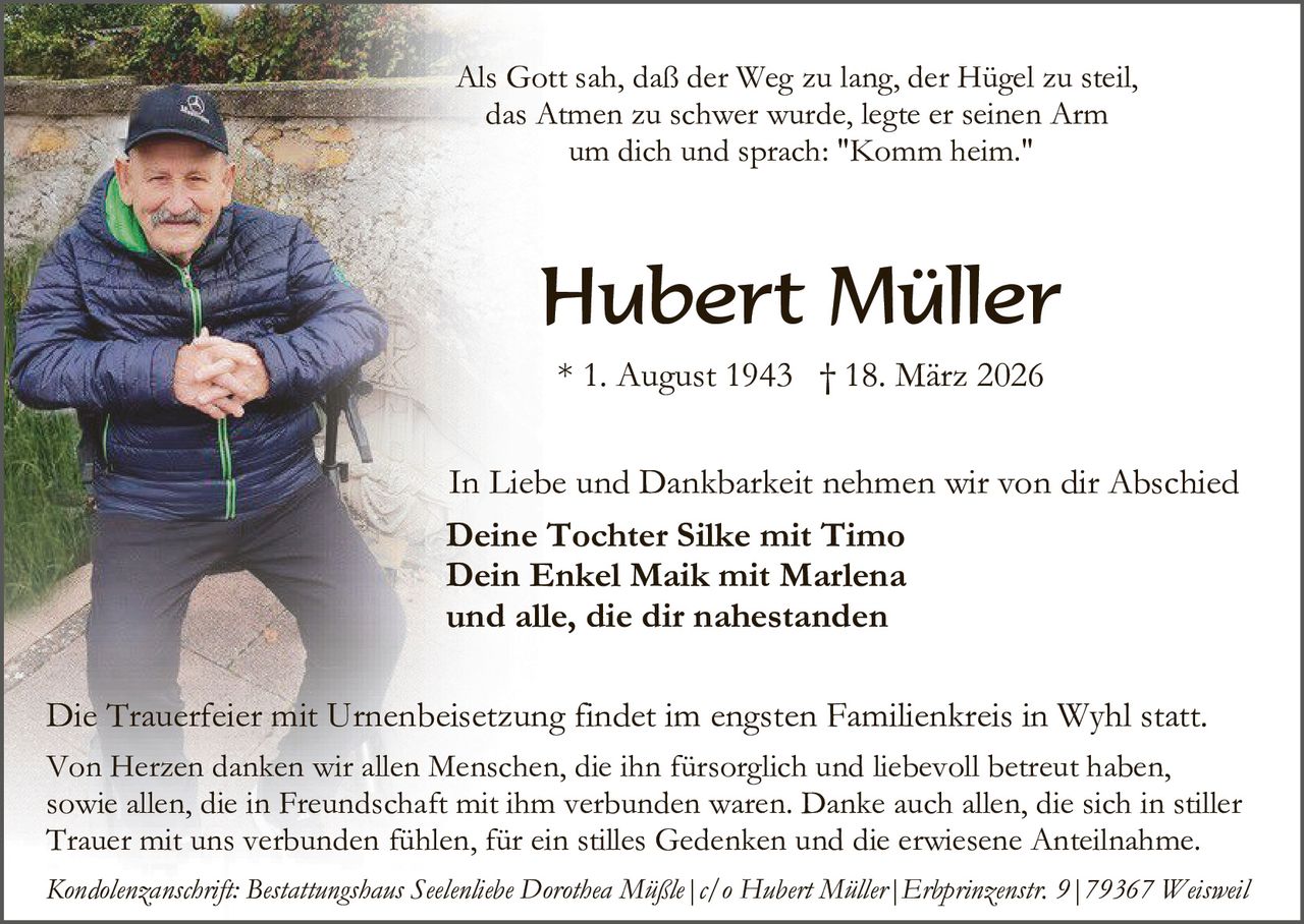Als Gott sah, daß der Weg zu lang, der Hügel zu steil,
das Atmen zu schwer wurde, legte er seinen Arm
um dich und sprach: "Komm heim."

Hubert Müller
* 1. August 1943 † 18. März 2026
In Liebe und Dankbarkeit nehmen wir von dir Abschied
Deine Tochter Silke mit Timo
Dein Enkel Maik mit Marlena
und alle, die dir nahestanden
Die Trauerfeier mit Urnenbeisetzung findet im engsten Familienkreis in Wyhl statt.
Von Herzen danken wir allen Menschen, die ihn fürsorglich und liebevoll betreut haben,
sowie allen, die in Freundschaft mit ihm verbunden waren. Danke auch allen, die sich in stiller
Trauer mit uns verbunden fühlen, für ein stilles Gedenken und die erwiesene Anteilnahme.
Kondolenzanschrift: Bestattungshaus Seelenliebe Dorothea Müßle|c/o Hubert Müller|Erbprinzenstr. 9|79367 Weisweil
