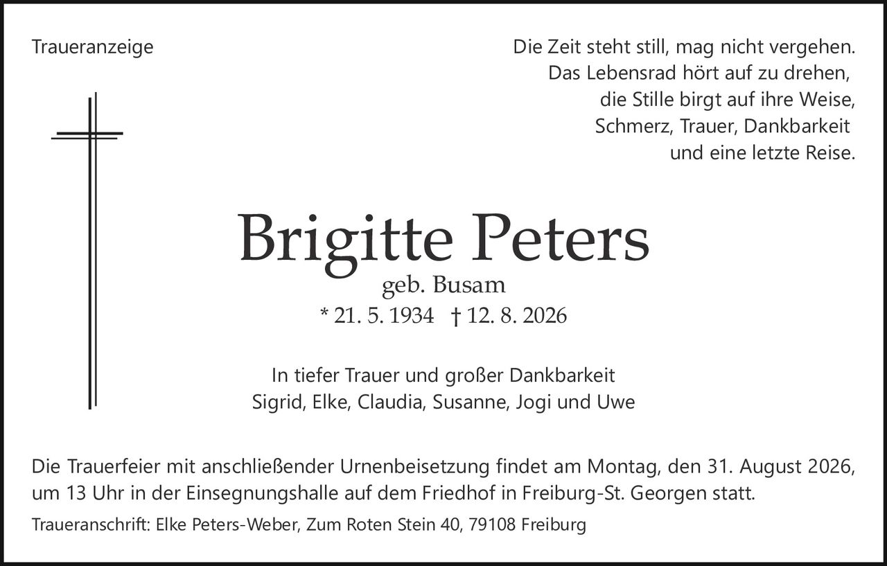 <p>Die Zeit steht still, mag nicht vergehen.<br>Das Lebensrad hört auf zu drehen,<br>die Stille birgt auf ihre Weise,<br>Schmerz, Trauer, Dankbarkeit<br>und eine letzte Reise.</p><p>In tiefer Trauer und großer Dankbarkeit<br>Sigrid, Elke, Claudia, Susanne, Jogi und Uwe</p><p>Die Trauerfeier mit anschließender Urnenbeisetzung findet am Montag, den 31. August 2026<br>um 13 Uhr in der Einsegnungshalle auf dem Friedhof in Freiburg-St. Georgen statt.</p><p><strong>Brigitte Peters</strong> * 21. 5. 1934 † 12. 8. 2026<br>geb. Busam</p><p>Traueranschrift: Elke Peters-Weber, Zum Roten Stein 40, 79108 Freiburg</p>