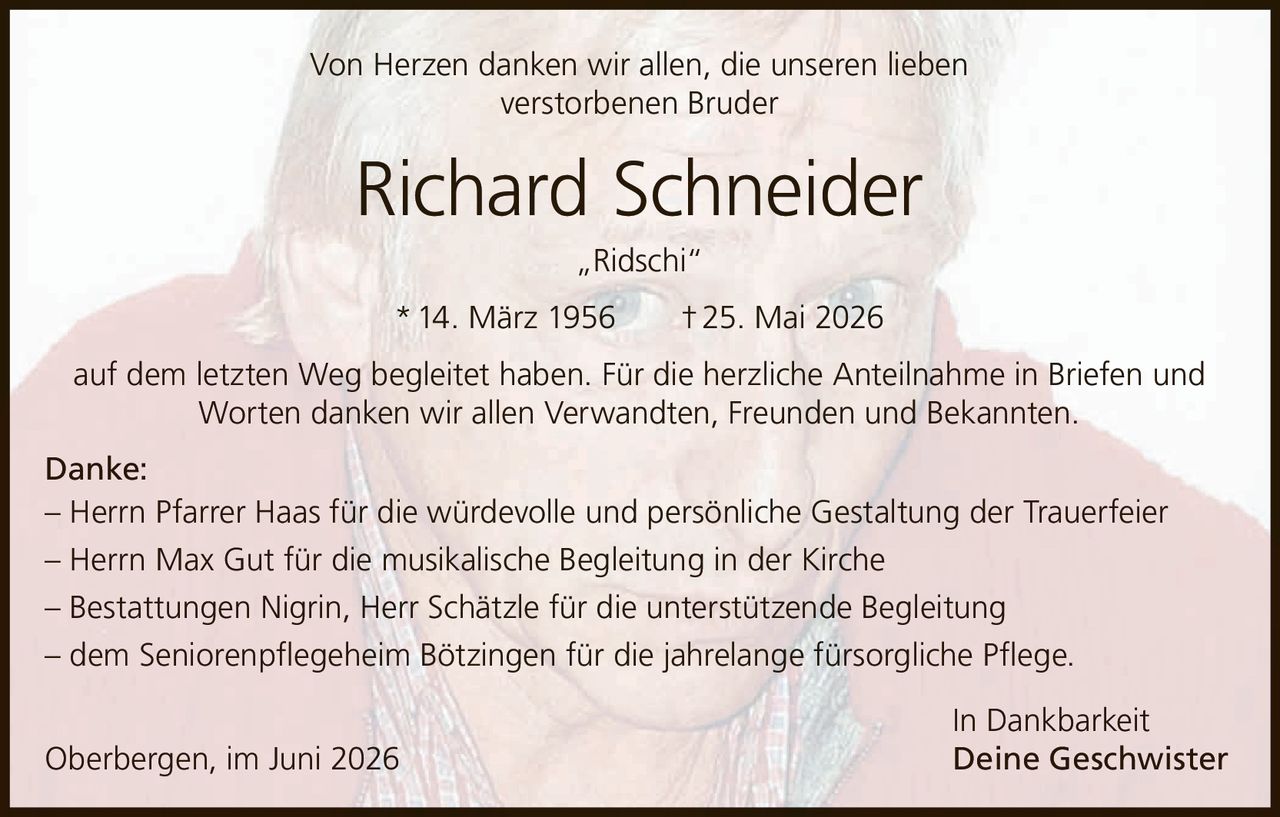<p>Von Herzen danken wir allen, die unseren lieben verstorbenen Bruder</p>
<p><strong>Richard Schneider „Ridschi"</strong></p>
<p>* 14. März 1956 † 25. Mai 2026</p>
<p>auf dem letzten Weg begleitet haben. Für die herzliche Anteilnahme in Briefen und Worten danken wir allen Verwandten, Freunden und Bekannten.</p>
<p><strong>Danke:</strong></p>
<p>– Herrn Pfarrer Haas für die würdevolle und persönliche Gestaltung der Trauerfeier<br>
– Herrn Max Gut für die musikalische Begleitung in der Kirche<br>
– Bestattungen Nigrin, Herr Schätzle für die unterstützende Begleitung<br>
– dem Seniorenpflegeheim Bötzingen für die jahrelange fürsorgliche Pflege.</p>
<p>In Dankbarkeit<br>
Oberbergen, im Juni 2026 Deine Geschwister</p>