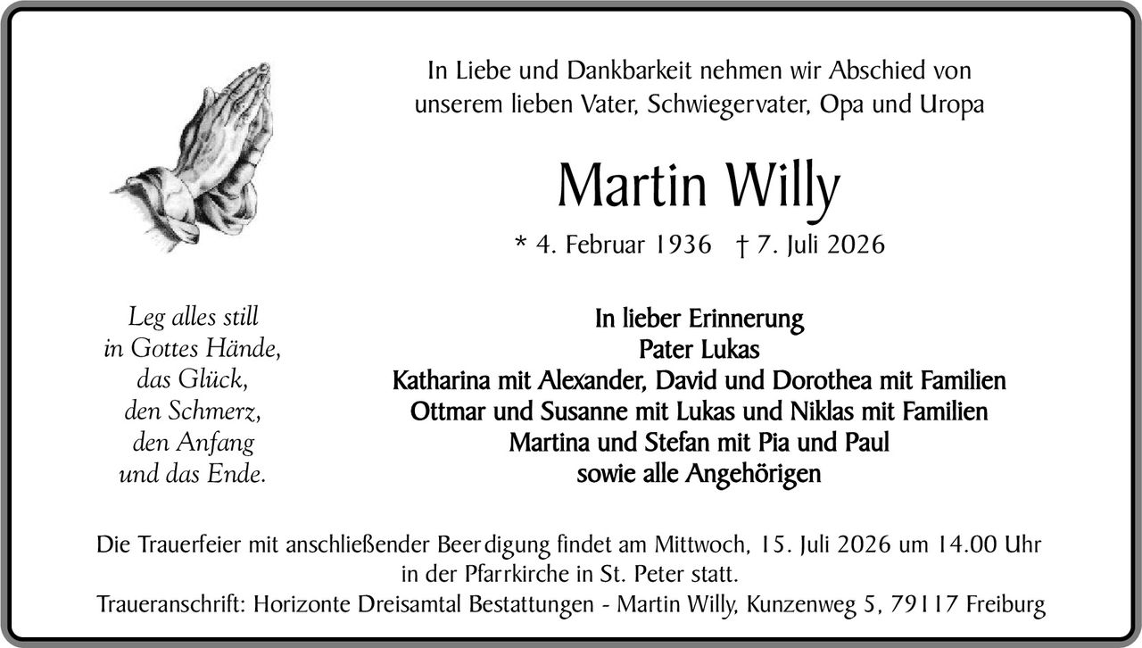 <p>In Liebe und Dankbarkeit nehmen wir Abschied von unserem lieben Vater, Schwiegervater, Opa und Uropa</p>

<p><strong>Martin Willy</strong></p>

<p>* 4. Februar 1936 † 7. Juli 2026</p>

<p><i>Leg alles still<br>in Gottes Hände,<br>das Glück,<br>den Schmerz,<br>den Anfang<br>und das Ende.</i></p>

<p>In lieber Erinnerung<br><strong>Pater Lukas</strong><br><strong>Katharina mit Alexander, David und Dorothea mit Familien<br>Ottmar und Susanne mit Lukas und Niklas mit Familien<br>Martina und Stefan mit Pia und Paul<br>sowie alle Angehörigen</strong></p>

<p>Die Trauerfeier mit anschließender Beerdigung findet am Mittwoch, 15. Juli 2026 um 14.00 Uhr in der Pfarrkirche in St. Peter statt.</p>

<p>Traueranschrift: Horizonte Dreisämtal Bestattungen - Martin Willy, Kunzenweg 5, 79117 Freiburg</p>
