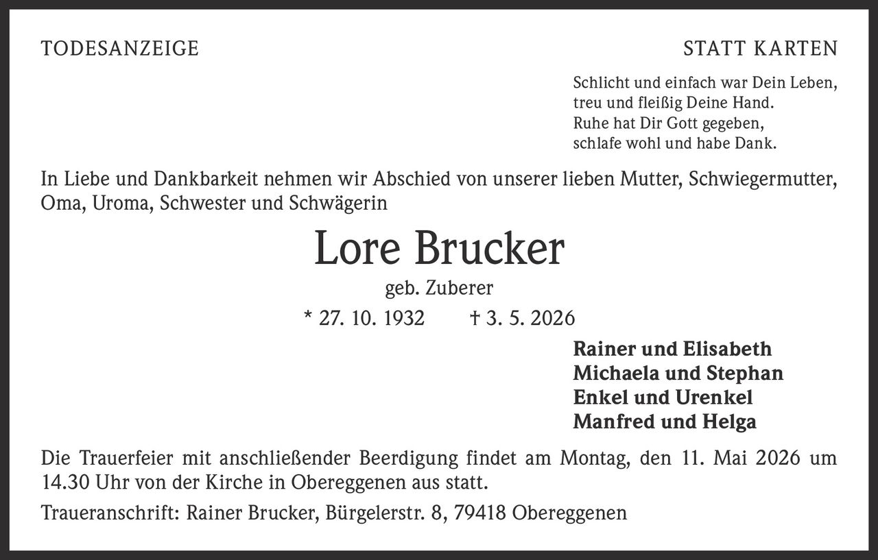 <p>TODESANZEIGE STATT KARTEN</p><p>Schlicht und einfach war Dein Leben, treu und fleißig Deine Hand. Ruhe hat Dir Gott gegeben, schlafe wohl und habe Dank.</p><p>In Liebe und Dankbarkeit nehmen wir Abschied von unserer lieben Mutter, Schwiegermutter, Oma, Uroma, Schwester und Schwägerin</p><p><strong>Lore Brucker</strong><br>geb. Zuberer<br>* 27. 10. 1932 † 3. 5. 2026</p><p>Rainer und Elisabeth<br>Michaela und Stephan<br>Enkel und Urenkel<br>Manfred und Helga</p><p>Die Trauerfeier mit anschließender Beerdigung findet am Montag, den 11. Mai 2026 um 14.30 Uhr von der Kirche in Obereggenen aus statt.</p><p>Traueranschrift: Rainer Brucker, Bürgelerstr. 8, 79418 Obereggenen</p>